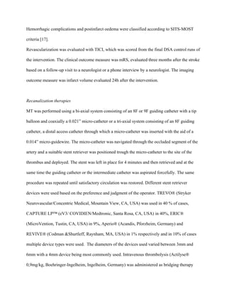 Hemorrhagic complications and postinfarct oedema were classified according to SITS-MOST
criteria [17].
Revascularization was evaluated with TICI, which was scored from the final DSA control runs of
the intervention. The clinical outcome measure was mRS, evaluated three months after the stroke
based on a follow-up visit to a neurologist or a phone interview by a neurologist. The imaging
outcome measure was infarct volume evaluated 24h after the intervention.
Recanalization therapies
MT was performed using a bi-axial system consisting of an 8F or 9F guiding catheter with a tip
balloon and coaxially a 0.021” micro-catheter or a tri-axial system consisting of an 8F guiding
catheter, a distal access catheter through which a micro-catheter was inserted with the aid of a
0.014” micro-guidewire. The micro-catheter was navigated through the occluded segment of the
artery and a suitable stent retriever was positioned trough the micro-catheter to the site of the
thrombus and deployed. The stent was left in place for 4 minutes and then retrieved and at the
same time the guiding catheter or the intermediate catheter was aspirated forcefully. The same
procedure was repeated until satisfactory circulation was restored. Different stent retriever
devices were used based on the preference and judgment of the operator. TREVO® (Stryker
Neurovascular/Concentric Medical, Mountain View, CA, USA) was used in 40 % of cases,
CAPTURE LP™ (eV3/ COVIDIEN/Medtronic, Santa Rosa, CA, USA) in 40%, ERIC®
(MicroVention, Tustin, CA, USA) in 9%, Aperio® (Acandis, Pforzheim, Germany) and
REVIVE® (Codman &Shurtleff, Raynham, MA, USA) in 1% respectively and in 10% of cases
multiple device types were used. The diameters of the devices used varied between 3mm and
6mm with a 4mm device being most commonly used. Intravenous thrombolysis (Actilyse®
0,9mg/kg, Boehringer-Ingelheim, Ingelheim, Germany) was administered as bridging therapy
 