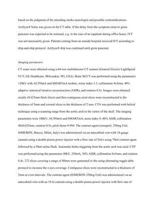 based on the judgment of the attending stroke neurologist and possible contraindications.
Actilyse® bolus was given on the CT table. If the delay from the symptom onset to groin
puncture was expected to be minimal, e.g. in the case of an inpatient during office hours, IVT
was not necessarily given. Patients coming from an outside hospital received IVT according to
drip-and-ship protocol. Actilyse® drip was continued until groin puncture.
Imaging parameters
CT scans were obtained using a 64-row multidetector CT scanner (General Electric LightSpeed
VCT, GE Healthcare, Milwaukee, WI, USA). Brain NCCT was performed using the parameters
120kV with AUTOmA and SMARTmA technic, noise index 3.3, collimation 4x5mm, 40%
adaptive statistical iterative reconstruction (ASIR), and rotation 0.5s. Images were obtained
axially (0.625mm thick slices) and then contiguous axial slices were reconstructed to the
thickness of 5mm and coronal slices to the thickness of 2 mm. CTA was performed with helical
technique using a scanning range from the aortic arch to the vertex of the skull. The imaging
parameters were 100kV, AUTOmA and SMARTmA, noise index 9, 40% ASIR, collimation
40x0.625mm, rotation 0.5s, pitch factor 0.984. The contrast agent (iomeprol, 350mg I/ml,
IOMERON, Bracco, Milan, Italy) was administered via an antecubital vein with 18-gauge
cannula using a double-piston power injector with a flow rate of 5ml/s using 70ml contrast agent
followed by a 50ml saline flush. Automatic bolus triggering from the aortic arch was used. CTP
was performed using the parameters 80kV, 250mA, 50% ASIR, collimation 8x5mm, and rotation
0.4s. 272 slices covering a range of 80mm were generated in 46s using alternating toggle table
protocol to increase the z-axis coverage. Contiguous slices were reconstructed to a thickness of
5mm at even intervals. The contrast agent (IOMERON 350mg I/ml) was administered via an
antecubital vein with an 18-G cannula using a double-piston power injector with flow rate of
 