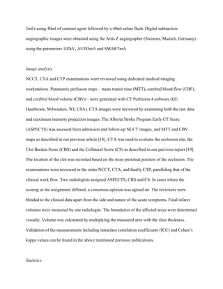 5ml/s using 40ml of contrast agent followed by a 40ml saline flush. Digital subtraction
angiographic images were obtained using the Artis Z angiographer (Siemens, Munich, Germany)
using the parameters 102kV, AUTOmA and SMARTmA
Image analysis
NCCT, CTA and CTP examinations were reviewed using dedicated medical imaging
workstations. Parametric perfusion maps – mean transit time (MTT), cerebral blood flow (CBF),
and cerebral blood volume (CBV) – were generated with CT Perfusion 4 software (GE
Healthcare, Milwaukee, WI, USA). CTA images were reviewed by examining both the raw data
and maximum intensity projection images. The Alberta Stroke Program Early CT Score
(ASPECTS) was assessed from admission and follow-up NCCT images, and MTT and CBV
maps as described in our previous article	[18]. CTA was used to evaluate the occlusion site, the
Clot Burden Score (CBS) and the Collateral Score (CS) as described in our previous report [19].
The location of the clot was recorded based on the most proximal position of the occlusion. The
examinations were reviewed in the order NCCT, CTA, and finally CTP, paralleling that of the
clinical work flow. Two radiologists assigned ASPECTS, CBS and CS. In cases where the
scoring or the assignment differed, a consensus opinion was agreed on. The reviewers were
blinded to the clinical data apart from the side and nature of the acute symptoms. Final infarct
volumes were measured by one radiologist. The boundaries of the affected areas were determined
visually. Volume was calculated by multiplying the measured area with the slice thickness.
Validation of the measurements including intraclass correlation coefficients (ICC) and Cohen’s
kappa values can be found in the above mentioned previous publications.
Statistics
 