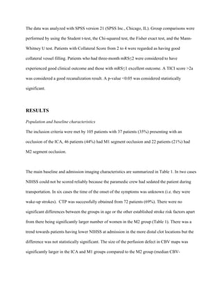 The data was analyzed with SPSS version 21 (SPSS Inc., Chicago, IL). Group comparisons were
performed by using the Student t-test, the Chi-squared test, the Fisher exact test, and the Mann-
Whitney U test. Patients with Collateral Score from 2 to 4 were regarded as having good
collateral vessel filling. Patients who had three-month mRS≤2 were considered to have
experienced good clinical outcome and those with mRS≤1 excellent outcome. A TICI score >2a
was considered a good recanalization result. A p-value <0.05 was considered statistically
significant.
RESULTS
Population and baseline characteristics
The inclusion criteria were met by 105 patients with 37 patients (35%) presenting with an
occlusion of the ICA, 46 patients (44%) had M1 segment occlusion and 22 patients (21%) had
M2 segment occlusion.
The main baseline and admission imaging characteristics are summarized in Table 1. In two cases
NIHSS could not be scored reliably because the paramedic crew had sedated the patient during
transportation. In six cases the time of the onset of the symptoms was unknown (i.e. they were
wake-up strokes). CTP was successfully obtained from 72 patients (69%). There were no
significant differences between the groups in age or the other established stroke risk factors apart
from there being significantly larger number of women in the M2 group (Table 1). There was a
trend towards patients having lower NIHSS at admission in the more distal clot locations but the
difference was not statistically significant. The size of the perfusion defect in CBV maps was
significantly larger in the ICA and M1 groups compared to the M2 group (median CBV-
 