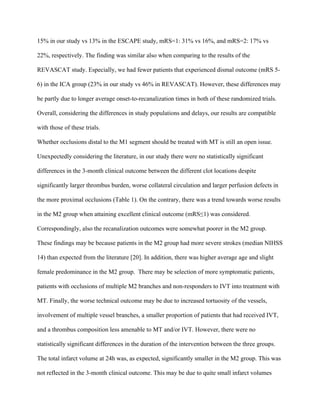 15% in our study vs 13% in the ESCAPE study, mRS=1: 31% vs 16%, and mRS=2: 17% vs
22%, respectively. The finding was similar also when comparing to the results of the
REVASCAT study. Especially, we had fewer patients that experienced dismal outcome (mRS 5-
6) in the ICA group (23% in our study vs 46% in REVASCAT). However, these differences may
be partly due to longer average onset-to-recanalization times in both of these randomized trials.
Overall, considering the differences in study populations and delays, our results are compatible
with those of these trials.
Whether occlusions distal to the M1 segment should be treated with MT is still an open issue.
Unexpectedly considering the literature, in our study there were no statistically significant
differences in the 3-month clinical outcome between the different clot locations despite
significantly larger thrombus burden, worse collateral circulation and larger perfusion defects in
the more proximal occlusions (Table 1). On the contrary, there was a trend towards worse results
in the M2 group when attaining excellent clinical outcome (mRS≤1) was considered.
Correspondingly, also the recanalization outcomes were somewhat poorer in the M2 group.
These findings may be because patients in the M2 group had more severe strokes (median NIHSS
14) than expected from the literature [20]. In addition, there was higher average age and slight
female predominance in the M2 group. There may be selection of more symptomatic patients,
patients with occlusions of multiple M2 branches and non-responders to IVT into treatment with
MT. Finally, the worse technical outcome may be due to increased tortuosity of the vessels,
involvement of multiple vessel branches, a smaller proportion of patients that had received IVT,
and a thrombus composition less amenable to MT and/or IVT. However, there were no
statistically significant differences in the duration of the intervention between the three groups.
The total infarct volume at 24h was, as expected, significantly smaller in the M2 group. This was
not reflected in the 3-month clinical outcome. This may be due to quite small infarct volumes
 