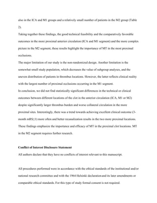 also in the ICA and M1 groups and a relatively small number of patients in the M2 group (Table
2).
Taking together these findings, the good technical feasibility and the comparatively favorable
outcomes in the more proximal anterior circulation (ICA and M1 segment) and the more complex
picture in the M2 segment, these results highlight the importance of MT in the most proximal
occlusions.
The major limitation of our study is the non-randomized design. Another limitation is the
somewhat small study population, which decreases the value of subgroup analyses, and the
uneven distribution of patients in thrombus locations. However, the latter reflects clinical reality
with the largest number of proximal occlusions occurring in the M1 segment.
In conclusion, we did not find statistically significant differences in the technical or clinical
outcomes between different locations of the clot in the anterior circulation (ICA, M1 or M2)
despite significantly larger thrombus burden and worse collateral circulation in the more
proximal sites. Interestingly, there was a trend towards achieving excellent clinical outcome (3-
month mRS≤1) more often and better recanalization results in the two more proximal locations.
These findings emphasize the importance and efficacy of MT in the proximal clot locations. MT
in the M2 segment requires further research.
Conflict of Interest Disclosure Statement
All authors declare that they have no conflicts of interest relevant to this manuscript.
All procedures performed were in accordance with the ethical standards of the institutional and/or
national research committee and with the 1964 Helsinki declarationand its later amendments or
comparable ethical standards.	For this type of study formal consent is not required.
 