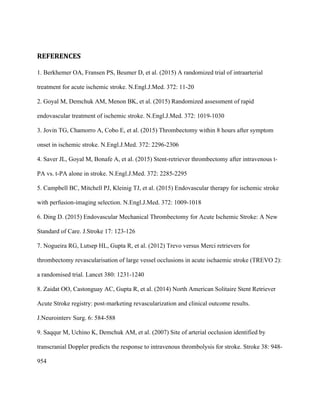 REFERENCES	
1. Berkhemer OA, Fransen PS, Beumer D, et al. (2015) A randomized trial of intraarterial
treatment for acute ischemic stroke. N.Engl.J.Med. 372: 11-20
2. Goyal M, Demchuk AM, Menon BK, et al. (2015) Randomized assessment of rapid
endovascular treatment of ischemic stroke. N.Engl.J.Med. 372: 1019-1030
3. Jovin TG, Chamorro A, Cobo E, et al. (2015) Thrombectomy within 8 hours after symptom
onset in ischemic stroke. N.Engl.J.Med. 372: 2296-2306
4. Saver JL, Goyal M, Bonafe A, et al. (2015) Stent-retriever thrombectomy after intravenous t-
PA vs. t-PA alone in stroke. N.Engl.J.Med. 372: 2285-2295
5. Campbell BC, Mitchell PJ, Kleinig TJ, et al. (2015) Endovascular therapy for ischemic stroke
with perfusion-imaging selection. N.Engl.J.Med. 372: 1009-1018
6. Ding D. (2015) Endovascular Mechanical Thrombectomy for Acute Ischemic Stroke: A New
Standard of Care. J.Stroke 17: 123-126
7. Nogueira RG, Lutsep HL, Gupta R, et al. (2012) Trevo versus Merci retrievers for
thrombectomy revascularisation of large vessel occlusions in acute ischaemic stroke (TREVO 2):
a randomised trial. Lancet 380: 1231-1240
8. Zaidat OO, Castonguay AC, Gupta R, et al. (2014) North American Solitaire Stent Retriever
Acute Stroke registry: post-marketing revascularization and clinical outcome results.
J.Neurointerv Surg. 6: 584-588
9. Saqqur M, Uchino K, Demchuk AM, et al. (2007) Site of arterial occlusion identified by
transcranial Doppler predicts the response to intravenous thrombolysis for stroke. Stroke 38: 948-
954
 