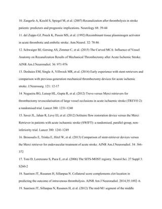 10. Zangerle A, Kiechl S, Spiegel M, et al. (2007) Recanalization after thrombolysis in stroke
patients: predictors and prognostic implications. Neurology 68: 39-44
11. del Zoppo GJ, Poeck K, Pessin MS, et al. (1992) Recombinant tissue plasminogen activator
in acute thrombotic and embolic stroke. Ann.Neurol. 32: 78-86
12. Schwaiger BJ, Gersing AS, Zimmer C, et al. (2015) The Curved MCA: Influence of Vessel
Anatomy on Recanalization Results of Mechanical Thrombectomy after Acute Ischemic Stroke.
AJNR Am.J.Neuroradiol. 36: 971-976
13. Deshaies EM, Singla A, Villwock MR, et al. (2014) Early experience with stent retrievers and
comparison with previous-generation mechanical thrombectomy devices for acute ischemic
stroke. J.Neurosurg. 121: 12-17
14. Nogueira RG, Lutsep HL, Gupta R, et al. (2012) Trevo versus Merci retrievers for
thrombectomy revascularisation of large vessel occlusions in acute ischaemic stroke (TREVO 2):
a randomised trial. Lancet 380: 1231-1240
15. Saver JL, Jahan R, Levy EI, et al. (2012) Solitaire flow restoration device versus the Merci
Retriever in patients with acute ischaemic stroke (SWIFT): a randomised, parallel-group, non-
inferiority trial. Lancet 380: 1241-1249
16. Broussalis E, Trinka E, Hitzl W, et al. (2013) Comparison of stent-retriever devices versus
the Merci retriever for endovascular treatment of acute stroke. AJNR Am.J.Neuroradiol. 34: 366-
372
17. Toni D, Lorenzano S, Puca E, et al. (2006) The SITS-MOST registry. Neurol.Sci. 27 Suppl 3:
S260-2
18. Saarinen JT, Rusanen H, Sillanpaa N. Collateral score complements clot location in
predicting the outcome of intravenous thrombolysis. AJNR Am J Neuroradiol. 2014;35:1892–6.
19. Saarinen JT, Sillanpaa N, Rusanen H, et al. (2012) The mid-M1 segment of the middle
 