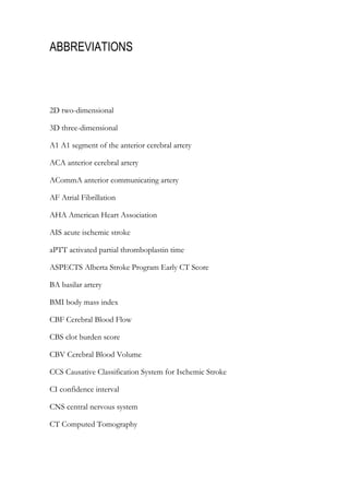 ABBREVIATIONS
2D two-dimensional
3D three-dimensional
A1 A1 segment of the anterior cerebral artery
ACA anterior cerebral artery
ACommA anterior communicating artery
AF Atrial Fibrillation
AHA American Heart Association
AIS acute ischemic stroke
aPTT activated partial thromboplastin time
ASPECTS Alberta Stroke Program Early CT Score
BA basilar artery
BMI body mass index
CBF Cerebral Blood Flow
CBS clot burden score
CBV Cerebral Blood Volume
CCS Causative Classification System for Ischemic Stroke
CI confidence interval
CNS central nervous system
CT Computed Tomography
 
