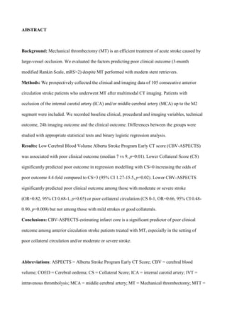 ABSTRACT
Background: Mechanical thrombectomy (MT) is an efficient treatment of acute stroke caused by
large-vessel occlusion. We evaluated the factors predicting poor clinical outcome (3-month
modified Rankin Scale, mRS>2) despite MT performed with modern stent retrievers.
Methods: We prospectively collected the clinical and imaging data of 105 consecutive anterior
circulation stroke patients who underwent MT after multimodal CT imaging. Patients with
occlusion of the internal carotid artery (ICA) and/or middle cerebral artery (MCA) up to the M2
segment were included. We recorded baseline clinical, procedural and imaging variables, technical
outcome, 24h imaging outcome and the clinical outcome. Differences between the groups were
studied with appropriate statistical tests and binary logistic regression analysis.
Results: Low Cerebral Blood Volume Alberta Stroke Program Early CT score (CBV-ASPECTS)
was associated with poor clinical outcome (median 7 vs 9, p=0.01). Lower Collateral Score (CS)
significantly predicted poor outcome in regression modelling with CS=0 increasing the odds of
poor outcome 4.4-fold compared to CS=3 (95% CI 1.27-15.5, p=0.02). Lower CBV-ASPECTS
significantly predicted poor clinical outcome among those with moderate or severe stroke
(OR=0.82, 95% CI 0.68-1, p=0.05) or poor collateral circulation (CS 0-1, OR=0.66, 95% CI 0.48-
0.90, p=0.009) but not among those with mild strokes or good collaterals.
Conclusions: CBV-ASPECTS estimating infarct core is a significant predictor of poor clinical
outcome among anterior circulation stroke patients treated with MT, especially in the setting of
poor collateral circulation and/or moderate or severe stroke.
Abbreviations: ASPECTS = Alberta Stroke Program Early CT Score; CBV = cerebral blood
volume; COED = Cerebral oedema; CS = Collateral Score; ICA = internal carotid artery; IVT =
intravenous thrombolysis; MCA = middle cerebral artery; MT = Mechanical thrombectomy; MTT =
 