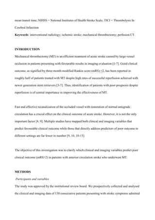 mean transit time; NIHSS = National Institutes of Health Stroke Scale; TICI = Thrombolysis In
Cerebral Infarction
Keywords: interventional radiology; ischemic stroke; mechanical thrombectomy; perfusion CT.
INTRODUCTION
Mechanical thrombectomy (MT) is an efficient treatment of acute stroke caused by large-vessel
occlusion in patients presenting with favourable results in imaging evaluation [1-7]. Good clinical
outcome, as signified by three-month modified Rankin score (mRS) ≤2, has been reported in
roughly half of patients treated with MT despite high rates of successful reperfusion achieved with
newer generation stent retrievers [3-7]. Thus, identification of patients with poor prognosis despite
reperfusion is of central importance in improving the effectiveness of MT.
Fast and effective recanalization of the occluded vessel with restoration of normal antegrade
circulation has a crucial effect on the clinical outcome of acute stroke. However, it is not the only
important factor [8, 9]. Multiple studies have mapped both clinical and imaging variables that
predict favourable clinical outcome while those that directly address predictors of poor outcome in
different settings are far fewer in number [9, 10, 10-13].
The objective of this investigation was to clarify which clinical and imaging variables predict poor
clinical outcome (mRS>2) in patients with anterior circulation stroke who underwent MT.
METHODS
Participants and variables
The study was approved by the institutional review board. We prospectively collected and analysed
the clinical and imaging data of 130 consecutive patients presenting with stroke symptoms admitted
 