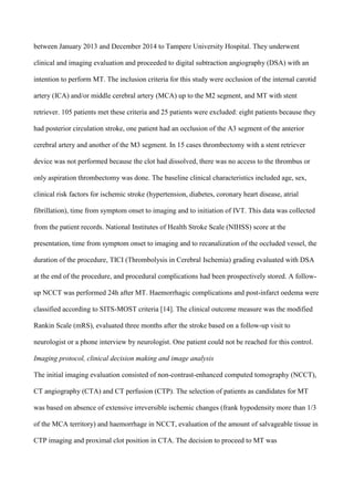 between January 2013 and December 2014 to Tampere University Hospital. They underwent
clinical and imaging evaluation and proceeded to digital subtraction angiography (DSA) with an
intention to perform MT. The inclusion criteria for this study were occlusion of the internal carotid
artery (ICA) and/or middle cerebral artery (MCA) up to the M2 segment, and MT with stent
retriever. 105 patients met these criteria and 25 patients were excluded: eight patients because they
had posterior circulation stroke, one patient had an occlusion of the A3 segment of the anterior
cerebral artery and another of the M3 segment. In 15 cases thrombectomy with a stent retriever
device was not performed because the clot had dissolved, there was no access to the thrombus or
only aspiration thrombectomy was done. The baseline clinical characteristics included age, sex,
clinical risk factors for ischemic stroke (hypertension, diabetes, coronary heart disease, atrial
fibrillation), time from symptom onset to imaging and to initiation of IVT. This data was collected
from the patient records. National Institutes of Health Stroke Scale (NIHSS) score at the
presentation, time from symptom onset to imaging and to recanalization of the occluded vessel, the
duration of the procedure, TICI (Thrombolysis in Cerebral Ischemia) grading evaluated with DSA
at the end of the procedure, and procedural complications had been prospectively stored. A follow-
up NCCT was performed 24h after MT. Haemorrhagic complications and post-infarct oedema were
classified according to SITS-MOST criteria [14]. The clinical outcome measure was the modified
Rankin Scale (mRS), evaluated three months after the stroke based on a follow-up visit to
neurologist or a phone interview by neurologist. One patient could not be reached for this control.
Imaging protocol, clinical decision making and image analysis
The initial imaging evaluation consisted of non-contrast-enhanced computed tomography (NCCT),
CT angiography (CTA) and CT perfusion (CTP). The selection of patients as candidates for MT
was based on absence of extensive irreversible ischemic changes (frank hypodensity more than 1/3
of the MCA territory) and haemorrhage in NCCT, evaluation of the amount of salvageable tissue in
CTP imaging and proximal clot position in CTA. The decision to proceed to MT was
 