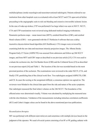 multidisciplinary (stroke neurologist and neurointerventional radiologist). Patients referred to our
institution from other hospitals were re-evaluated with at least NCCT and CTA upon arrival before
proceeding to the angiographic suite to rule out bleeding and extensive irreversible ischemic lesion.
In the case of wake-up strokes, CTP was performed if no large infarct was seen in NCCT. NCCT,
CTA and CTP examinations were reviewed using dedicated medical imaging workstations.
Parametric perfusion maps – mean transit time (MTT), cerebral blood flow (CBF), and cerebral
blood volume (CBV) – were generated with the CT Perfusion 4 software that uses a delay
insensitive deconvolution based algorithm (GE Healthcare). CTA images were reviewed by
examining both the raw data and maximum intensity projection images. The Alberta Stroke
Program Early CT Score (ASPECTS) was assessed from admission and follow-up 24h NCCT
images, and from MTT and CBV maps as described in our previous article [15]. CTA was used to
evaluate the occlusion site, the Clot Burden Score (CBS) and the Collateral Score (CS) as described
in our previous report [16] and Table 1. The location of the clot was recorded based on the most
proximal position of the occlusion. The examinations were reviewed in the order NCCT, CTA, and
finally CTP, paralleling that of the clinical work flow. Two radiologists assigned ASPECTS, CBS
and CS. In cases the scoring or the assignment differed, a consensus opinion was agreed on. The
reviewers were blinded to the clinical data apart from the side and nature of the acute symptoms.
One radiologist measured the final infarct volumes on the 24h NCCT. The boundaries of the
affected areas were determined visually. Volume was calculated by multiplying the measured area
with the slice thickness. Validation of the measurements including intraclass correlation coefficients
(ICC) and Cohen’s kappa values can be found in the above-mentioned previous publications.
Recanalization therapies
MT was performed with different stent retrievers and sometimes with multiple devices based on the
judgment of the operator. We used a bi-axial system consisting of an 8F or 9F guiding catheter with
 