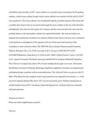 a tip balloon and coaxially a 0.021” micro-catheter or a tri-axial system consisting of an 8F guiding
catheter, a distal access catheter trough which a micro-catheter was inserted with the aid of a 0.014”
micro-guidewire. The micro-catheter was navigated through the occluded segment of the artery and
a suitable stent retriever device was positioned trough the micro-catheter to the site of the thrombus
and deployed. The stent was left in place for 4 minutes and then retrieved and at the same time the
guiding catheter or the intermediate catheter was aspirated forcefully. The same procedure was
repeated until satisfactory circulation was restored. Different stent retriever devices were used based
on the preference and judgment of the operator with size of the vessel and tortuosity of the
vasculature as main selection criteria. The TREVO® device (Stryker Neurovascular/Concentric
Medical, Mountain View, CA, USA) was used in 40 % of cases, CAPTURE LP™ (eV3/
COVIDIEN/Medtronic, Santa Rosa, CA, USA) in 40%, ERIC® (MicroVention, Tustin, CA,USA)
in 9%, Aperio® (Acandis, Pforzheim, Germany) and REVIVE® (Codman &Shurtleff, Raynham,
MA, USA) in 1% respectively and in 10% of cases multiple device types were used. Intravenous
thrombolysis (Actilyse® 0,9mg/kg, Boehringer-Ingelheim, Ingelheim, Germany) was administered
as bridging therapy to patients with no contraindications. The Actilyse® bolus was given on the CT
table. If the delay from the symptom onset to groin puncture was expected to be minimal, i. e. in the
case of an inpatient during office hours, IVT was not necessarily given. Patients coming from an
outside hospital received IVT according to drip-and-ship protocol. Actilyse® drip was continued
until groin puncture.
Imaging parameters
Please see online supplementary material.
Statistics
 