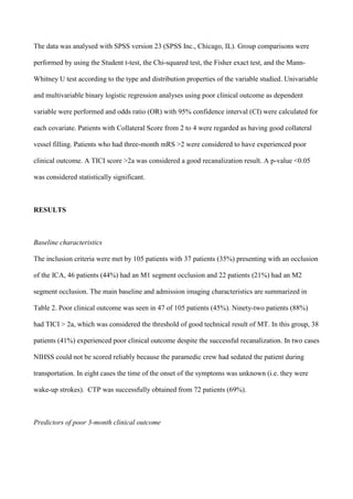 The data was analysed with SPSS version 23 (SPSS Inc., Chicago, IL). Group comparisons were
performed by using the Student t-test, the Chi-squared test, the Fisher exact test, and the Mann-
Whitney U test according to the type and distribution properties of the variable studied. Univariable
and multivariable binary logistic regression analyses using poor clinical outcome as dependent
variable were performed and odds ratio (OR) with 95% confidence interval (CI) were calculated for
each covariate. Patients with Collateral Score from 2 to 4 were regarded as having good collateral
vessel filling. Patients who had three-month mRS >2 were considered to have experienced poor
clinical outcome. A TICI score >2a was considered a good recanalization result. A p-value <0.05
was considered statistically significant.
RESULTS
Baseline characteristics
The inclusion criteria were met by 105 patients with 37 patients (35%) presenting with an occlusion
of the ICA, 46 patients (44%) had an M1 segment occlusion and 22 patients (21%) had an M2
segment occlusion. The main baseline and admission imaging characteristics are summarized in
Table 2. Poor clinical outcome was seen in 47 of 105 patients (45%). Ninety-two patients (88%)
had TICI > 2a, which was considered the threshold of good technical result of MT. In this group, 38
patients (41%) experienced poor clinical outcome despite the successful recanalization. In two cases
NIHSS could not be scored reliably because the paramedic crew had sedated the patient during
transportation. In eight cases the time of the onset of the symptoms was unknown (i.e. they were
wake-up strokes). CTP was successfully obtained from 72 patients (69%).
Predictors of poor 3-month clinical outcome
 