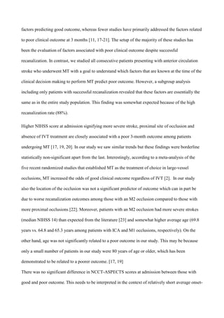 factors predicting good outcome, whereas fewer studies have primarily addressed the factors related
to poor clinical outcome at 3 months [11, 17-21]. The setup of the majority of these studies has
been the evaluation of factors associated with poor clinical outcome despite successful
recanalization. In contrast, we studied all consecutive patients presenting with anterior circulation
stroke who underwent MT with a goal to understand which factors that are known at the time of the
clinical decision making to perform MT predict poor outcome. However, a subgroup analysis
including only patients with successful recanalization revealed that these factors are essentially the
same as in the entire study population. This finding was somewhat expected because of the high
recanalization rate (88%).
Higher NIHSS score at admission signifying more severe stroke, proximal site of occlusion and
absence of IVT treatment are closely associated with a poor 3-month outcome among patients
undergoing MT [17, 19, 20]. In our study we saw similar trends but these findings were borderline
statistically non-significant apart from the last. Interestingly, according to a meta-analysis of the
five recent randomized studies that established MT as the treatment of choice in large-vessel
occlusions, MT increased the odds of good clinical outcome regardless of IVT [2]. In our study
also the location of the occlusion was not a significant predictor of outcome which can in part be
due to worse recanalization outcomes among those with an M2 occlusion compared to those with
more proximal occlusions [22]. Moreover, patients with an M2 occlusion had more severe strokes
(median NIHSS 14) than expected from the literature [23] and somewhat higher average age (69.8
years vs. 64.8 and 65.3 years among patients with ICA and M1 occlusions, respectively). On the
other hand, age was not significantly related to a poor outcome in our study. This may be because
only a small number of patients in our study were 80 years of age or older, which has been
demonstrated to be related to a poorer outcome. [17, 19]
There was no significant difference in NCCT-ASPECTS scores at admission between those with
good and poor outcome. This needs to be interpreted in the context of relatively short average onset-
 
