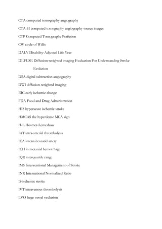 CTA computed tomography angiography
CTA-SI computed tomography angiography source images
CTP Computed Tomography Perfusion
CW circle of Willis
DALY Disability-Adjusted Life Year
DEFUSE Diffusion-weighted imaging Evaluation For Understanding Stroke
Evolution
DSA digital subtraction angiography
DWI diffusion-weighted imaging
EIC early ischemic change
FDA Food and Drug Administration
HIS hyperacute ischemic stroke
HMCAS the hyperdense MCA sign
H-L Hosmer-Lemeshow
IAT intra-arterial thrombolysis
ICA internal carotid artery
ICH intracranial hemorrhage
IQR interquartile range
IMS Interventional Management of Stroke
INR International Normalized Ratio
IS ischemic stroke
IVT intravenous thrombolysis
LVO large vessel occlusion
 
