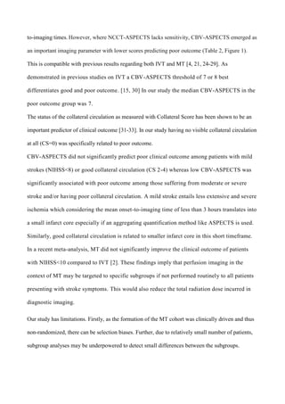 to-imaging times. However, where NCCT-ASPECTS lacks sensitivity, CBV-ASPECTS emerged as
an important imaging parameter with lower scores predicting poor outcome (Table 2, Figure 1).
This is compatible with previous results regarding both IVT and MT [4, 21, 24-29]. As
demonstrated in previous studies on IVT a CBV-ASPECTS threshold of 7 or 8 best
differentiates good and poor outcome. [15, 30] In our study the median CBV-ASPECTS in the
poor outcome group was 7.
The status of the collateral circulation as measured with Collateral Score has been shown to be an
important predictor of clinical outcome [31-33]. In our study having no visible collateral circulation
at all (CS=0) was specifically related to poor outcome.
CBV-ASPECTS did not significantly predict poor clinical outcome among patients with mild
strokes (NIHSS<8) or good collateral circulation (CS 2-4) whereas low CBV-ASPECTS was
significantly associated with poor outcome among those suffering from moderate or severe
stroke and/or having poor collateral circulation. A mild stroke entails less extensive and severe
ischemia which considering the mean onset-to-imaging time of less than 3 hours translates into
a small infarct core especially if an aggregating quantification method like ASPECTS is used.
Similarly, good collateral circulation is related to smaller infarct core in this short timeframe.
In a recent meta-analysis, MT did not significantly improve the clinical outcome of patients
with NIHSS<10 compared to IVT [2]. These findings imply that perfusion imaging in the
context of MT may be targeted to specific subgroups if not performed routinely to all patients
presenting with stroke symptoms. This would also reduce the total radiation dose incurred in
diagnostic imaging.
Our study has limitations. Firstly, as the formation of the MT cohort was clinically driven and thus
non-randomized, there can be selection biases. Further, due to relatively small number of patients,
subgroup analyses may be underpowered to detect small differences between the subgroups.
 