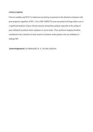 CONCLUSIONS
Clinical variables and NCCT at admission are lacking in precision in the detection of patients with
poor prognosis regardless of MT. A low CBV-ASPECTS score associated with large infarct core is
a significant predictor of poor clinical outcome among these patients especially in the setting of
poor collateral circulation and/or moderate or severe stroke. Thus, perfusion imaging should be
considered in the evaluation of acute anterior circulation stroke patients who are candidates to
undergo MT.
Acknowledgements: Ira Matkaselkä, B. A., for data collection.
 