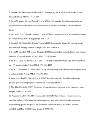 1. Ding D. (2015) Endovascular Mechanical Thrombectomy for Acute Ischemic Stroke: A New
Standard of Care. J.Stroke 17: 123-126
2. Goyal M, Menon BK, van Zwam WH, et al. (2016) Endovascular thrombectomy after large-
vessel ischaemic stroke: a meta-analysis of individual patient data from five randomised trials.
Lancet
3. Berkhemer OA, Fransen PS, Beumer D, et al. (2015) A randomized trial of intraarterial treatment
for acute ischemic stroke. N.Engl.J.Med. 372: 11-20
4. Campbell BC, Mitchell PJ, Kleinig TJ, et al. (2015) Endovascular therapy for ischemic stroke
with perfusion-imaging selection. N.Engl.J.Med. 372: 1009-1018
5. Goyal M, Demchuk AM, Menon BK, et al. (2015) Randomized assessment of rapid endovascular
treatment of ischemic stroke. N.Engl.J.Med. 372: 1019-1030
6. Saver JL, Goyal M, Bonafe A, et al. (2015) Stent-retriever thrombectomy after intravenous t-PA
vs. t-PA alone in stroke. N.Engl.J.Med. 372: 2285-2295
7. Jovin TG, Chamorro A, Cobo E, et al. (2015) Thrombectomy within 8 hours after symptom onset
in ischemic stroke. N.Engl.J.Med. 372: 2296-2306
8. Zangerle A, Kiechl S, Spiegel M, et al. (2007) Recanalization after thrombolysis in stroke
patients: predictors and prognostic implications. Neurology 68: 39-44
9. Rha JH and Saver JL. (2007) The impact of recanalization on ischemic stroke outcome: a meta-
analysis. Stroke 38: 967-973
10. Nogueira RG, Liebeskind DS, Sung G, et al. (2009) Predictors of good clinical outcomes,
mortality, and successful revascularization in patients with acute ischemic stroke undergoing
thrombectomy: pooled analysis of the Mechanical Embolus Removal in Cerebral Ischemia
(MERCI) and Multi MERCI Trials. Stroke 40: 3777-3783
 