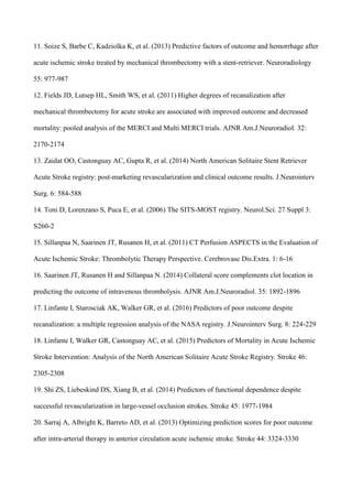 11. Soize S, Barbe C, Kadziolka K, et al. (2013) Predictive factors of outcome and hemorrhage after
acute ischemic stroke treated by mechanical thrombectomy with a stent-retriever. Neuroradiology
55: 977-987
12. Fields JD, Lutsep HL, Smith WS, et al. (2011) Higher degrees of recanalization after
mechanical thrombectomy for acute stroke are associated with improved outcome and decreased
mortality: pooled analysis of the MERCI and Multi MERCI trials. AJNR Am.J.Neuroradiol. 32:
2170-2174
13. Zaidat OO, Castonguay AC, Gupta R, et al. (2014) North American Solitaire Stent Retriever
Acute Stroke registry: post-marketing revascularization and clinical outcome results. J.Neurointerv
Surg. 6: 584-588
14. Toni D, Lorenzano S, Puca E, et al. (2006) The SITS-MOST registry. Neurol.Sci. 27 Suppl 3:
S260-2
15. Sillanpaa N, Saarinen JT, Rusanen H, et al. (2011) CT Perfusion ASPECTS in the Evaluation of
Acute Ischemic Stroke: Thrombolytic Therapy Perspective. Cerebrovasc Dis.Extra. 1: 6-16
16. Saarinen JT, Rusanen H and Sillanpaa N. (2014) Collateral score complements clot location in
predicting the outcome of intravenous thrombolysis. AJNR Am.J.Neuroradiol. 35: 1892-1896
17. Linfante I, Starosciak AK, Walker GR, et al. (2016) Predictors of poor outcome despite
recanalization: a multiple regression analysis of the NASA registry. J.Neurointerv Surg. 8: 224-229
18. Linfante I, Walker GR, Castonguay AC, et al. (2015) Predictors of Mortality in Acute Ischemic
Stroke Intervention: Analysis of the North American Solitaire Acute Stroke Registry. Stroke 46:
2305-2308
19. Shi ZS, Liebeskind DS, Xiang B, et al. (2014) Predictors of functional dependence despite
successful revascularization in large-vessel occlusion strokes. Stroke 45: 1977-1984
20. Sarraj A, Albright K, Barreto AD, et al. (2013) Optimizing prediction scores for poor outcome
after intra-arterial therapy in anterior circulation acute ischemic stroke. Stroke 44: 3324-3330
 