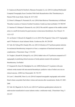 21. Espinosa de Rueda M, Parrilla G, Manzano-Fernandez S, et al. (2015) Combined Multimodal
Computed Tomography Score Correlates With Futile Recanalization After Thrombectomy in
Patients With Acute Stroke. Stroke 46: 2517-2522
22. Protto S, Sillanpaa N, Pienimaki JP, et al. (2016) Stent Retriever Thrombectomy in Different
Thrombus Locations of Anterior Cerebral Circulation. Cardiovasc.Intervent.Radiol. 39: 988-993
23. Saarinen JT, Sillanpaa N, Rusanen H, et al. (2012) The mid-M1 segment of the middle cerebral
artery is a cutoff clot location for good outcome in intravenous thrombolysis. Eur.J.Neurol. 19:
1121-1127
24. van Seeters T, Biessels GJ, Kappelle LJ, et al. (2015) The Prognostic Value of CT Angiography
and CT Perfusion in Acute Ischemic Stroke. Cerebrovasc.Dis. 40: 258-269
25. Turk AS, Nyberg EM, Chaudry MI, et al. (2013) Utilization of CT perfusion patient selection
for mechanical thrombectomy irrespective of time: a comparison of functional outcomes and
complications. J.Neurointerv Surg. 5: 518-522
26. Tsogkas I, Knauth M, Schregel K, et al. (2016) Added value of CT perfusion compared to CT
angiography in predicting clinical outcomes of stroke patients treated with mechanical
thrombectomy. Eur.Radiol.
27. Gasparotti R, Grassi M, Mardighian D, et al. (2009) Perfusion CT in patients with acute
ischemic stroke treated with intra-arterial thrombolysis: predictive value of infarct core size on
clinical outcome. AJNR Am.J.Neuroradiol. 30: 722-727
28. Lum C, Ahmed ME, Patro S, et al. (2014) Computed tomographic angiography and cerebral
blood volume can predict final infarct volume and outcome after recanalization. Stroke 45: 2683-
2688
29. Turk AS, Magarick JA, Frei D, et al. (2013) CT perfusion-guided patient selection for
endovascular recanalization in acute ischemic stroke: a multicenter study. J.Neurointerv Surg. 5:
523-527
 