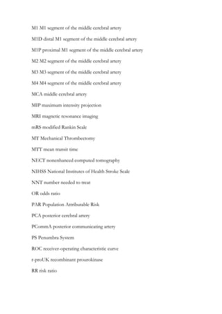 M1 M1 segment of the middle cerebral artery
M1D distal M1 segment of the middle cerebral artery
M1P proximal M1 segment of the middle cerebral artery
M2 M2 segment of the middle cerebral artery
M3 M3 segment of the middle cerebral artery
M4 M4 segment of the middle cerebral artery
MCA middle cerebral artery
MIP maximum intensity projection
MRI magnetic resonance imaging
mRS modified Rankin Scale
MT Mechanical Thrombectomy
MTT mean transit time
NECT nonenhanced computed tomography
NIHSS National Institutes of Health Stroke Scale
NNT number needed to treat
OR odds ratio
PAR Population Attributable Risk
PCA posterior cerebral artery
PCommA posterior communicating artery
PS Penumbra System
ROC receiver-operating characteristic curve
r-proUK recombinant prourokinase
RR risk ratio
 