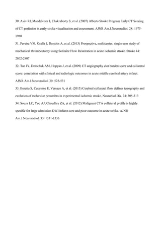 30. Aviv RI, Mandelcorn J, Chakraborty S, et al. (2007) Alberta Stroke Program Early CT Scoring
of CT perfusion in early stroke visualization and assessment. AJNR Am.J.Neuroradiol. 28: 1975-
1980
31. Pereira VM, Gralla J, Davalos A, et al. (2013) Prospective, multicenter, single-arm study of
mechanical thrombectomy using Solitaire Flow Restoration in acute ischemic stroke. Stroke 44:
2802-2807
32. Tan IY, Demchuk AM, Hopyan J, et al. (2009) CT angiography clot burden score and collateral
score: correlation with clinical and radiologic outcomes in acute middle cerebral artery infarct.
AJNR Am.J.Neuroradiol. 30: 525-531
33. Beretta S, Cuccione E, Versace A, et al. (2015) Cerebral collateral flow defines topography and
evolution of molecular penumbra in experimental ischemic stroke. Neurobiol.Dis. 74: 305-313
34. Souza LC, Yoo AJ, Chaudhry ZA, et al. (2012) Malignant CTA collateral profile is highly
specific for large admission DWI infarct core and poor outcome in acute stroke. AJNR
Am.J.Neuroradiol. 33: 1331-1336
 