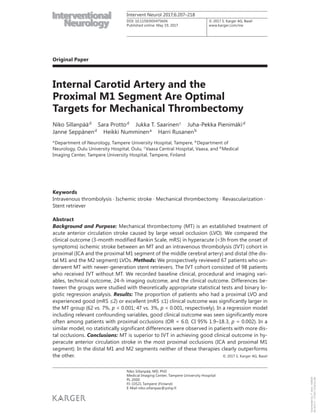 © 2017 S. Karger AG, Basel
Original Paper
Intervent Neurol 2017;6:207–218
Internal Carotid Artery and the
Proximal M1 Segment Are Optimal
Targets for Mechanical Thrombectomy
Niko Sillanpääd
Sara Prottod
Jukka T. Saarinenc
Juha-Pekka Pienimäkid
Janne Seppänend
Heikki Numminena
Harri Rusanenb
aDepartment of Neurology, Tampere University Hospital, Tampere, bDepartment of
Neurology, Oulu University Hospital, Oulu, c
Vaasa Central Hospital, Vaasa, and d
Medical
Imaging Center, Tampere University Hospital, Tampere, Finland
Keywords
Intravenous thrombolysis · Ischemic stroke · Mechanical thrombectomy · Revascularization ·
Stent retriever
Abstract
Background and Purpose: Mechanical thrombectomy (MT) is an established treatment of
acute anterior circulation stroke caused by large vessel occlusion (LVO). We compared the
clinical outcome (3-month modified Rankin Scale, mRS) in hyperacute (<3h from the onset of
symptoms) ischemic stroke between an MT and an intravenous thrombolysis (IVT) cohort in
proximal (ICA and the proximal M1 segment of the middle cerebral artery) and distal (the dis-
tal M1 and the M2 segment) LVOs. Methods: We prospectively reviewed 67 patients who un-
derwent MT with newer-generation stent retrievers. The IVT cohort consisted of 98 patients
who received IVT without MT. We recorded baseline clinical, procedural and imaging vari-
ables, technical outcome, 24-h imaging outcome, and the clinical outcome. Differences be-
tween the groups were studied with theoretically appropriate statistical tests and binary lo-
gistic regression analysis. Results: The proportion of patients who had a proximal LVO and
experienced good (mRS ≤2) or excellent (mRS ≤1) clinical outcome was significantly larger in
the MT group (62 vs. 7%, p < 0.001; 47 vs. 3%, p < 0.001, respectively). In a regression model
including relevant confounding variables, good clinical outcome was seen significantly more
often among patients with proximal occlusions (OR = 6.0, CI 95% 1.9–18.3, p = 0.002). In a
similar model, no statistically significant differences were observed in patients with more dis-
tal occlusions. Conclusions: MT is superior to IVT in achieving good clinical outcome in hy-
peracute anterior circulation stroke in the most proximal occlusions (ICA and proximal M1
segment). In the distal M1 and M2 segments neither of these therapies clearly outperforms
the other. © 2017 S. Karger AG, Basel
Published online: May 19, 2017
Niko Sillanpää, MD, PhD
Medical Imaging Center, Tampere University Hospital
PL 2000
FI–33521 Tampere (Finland)
E-Mail niko.sillanpaa@pshp.fi
www.karger.com/ine
DOI: 10.1159/000475606
Downloadedby:P.Sara-436829
85.76.9.17-7/7/20178:28:32AM
 