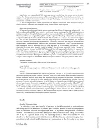 209Intervent Neurol 2017;6:207–218
DOI: 10.1159/000475606
Sillanpää et al.: Internal Carotid Artery and the Proximal M1 Segment Are Optimal
Targets for Mechanical Thrombectomy
www.karger.com/ine
© 2017 S. Karger AG, Basel
Reperfusion was evaluated with TICI, which was scored from the final DSA control runs of the inter-
vention. The clinical outcome measure was mRS, evaluated 3 months after the stroke based on a follow-up
visit to a neurologist or a phone interview by a neurologist. The imaging outcome measure was infarct volume
evaluated 24 h after the intervention.
All procedures performed were in accordance with the ethical standards of the institutional and/or
national research committee. For this type of study, formal consent is not required.
Revascularization Therapies
MT was performed using a bi-axial system consisting of an 8-Fr or 9-Fr guiding catheter with a tip
balloon and coaxially a 0.021′′ micro-catheter or a tri-axial system consisting of an 8-Fr guiding catheter, a
distal access catheter through which a micro-catheter was inserted with the aid of a 0.014′′ micro-guidewire.
The micro-catheter was navigated through the occluded segment of the artery, and a suitable stent retriever
was positioned trough the micro-catheter to the site of the thrombus and deployed. The stent was left in place
for 4 min and then retrieved and at the same time the guiding or the intermediate catheter was aspirated
forcefully. The same procedure was repeated until satisfactory circulation was restored. Different stent
retrievers were used based on the preference and judgment of the operator. TREVO® (Stryker Neurovas-
cular/Concentric Medical, Mountain View, CA, USA) was used in 40% of cases, CAPTURE LPTM (eV3/
COVIDIEN/Medtronic, Santa Rosa, CA, USA) in 40%, ERIC® (MicroVention, Tustin, CA, USA) in 9%, Aperio®
(Acandis, Pforzheim, Germany) and REVIVE®
(Codman & Shurtleff, Raynham, MA, USA) in 1%, respectively,
and in 10% of cases multiple device types were used. The diameters used varied from 3 to 6 mm with a 4-mm
device being most commonly used. IVT (Actilyse® 0.9 mg/kg, Boehringer-Ingelheim, Ingelheim, Germany)
was administered based on the judgment of the attending stroke neurologist and possible contraindications.
Actilyse®
bolus was given on the CT table. Actilyse®
drip was continued until groin puncture or full dose.
Imaging Parameters
The imaging parameters are characterized in the Appendix.
Image Analysis
The details of image analysis and validation of the measurements are described in the Appendix.
Statistics
The data were analyzed with SPSS version 20 (SPSS Inc., Chicago, IL, USA). Group comparisons were
performed by using the Student t test, the χ2
test, the Fisher exact test, and the Mann-Whitney U test. Binary
logistic regression analyses using good and excellent clinical outcomes as dependent variables were
performed in order to control for the effect of differences in NIHSS and, when analyzing proximal LVOs, the
presence of coronary artery disease and/or atrial fibrillation, or when analyzing distal LVOs, the presence of
chronic hypertension, the onset-to-imaging time and the clot burden score between the MT and IVT-only
groups. These variables were selected based on the results of univariate analyses and theoretical consider-
ations. Odds ratio (OR) with 95% confidence interval (CI) was calculated for each covariate. Patients who had
3-month mRS ≤2 were considered to have experienced good clinical outcome and those with mRS ≤1
excellentoutcome.OcclusionsinICAand/orM1PweredefinedasproximalandthoseinM1DandM2segment
as distal. A p value <0.05 was considered statistically significant.
Results
Baseline Characteristics
The inclusion criteria were met by 67 patients in the MT group and 98 patients in the
IVT-only group. In the MT cohort 38 patients were excluded because of onset-to-imaging time
(time to treatment decision making) longer than 3 h; 8 patients had posterior circulation
strokes, 1 patient had occlusion of the A3 segment of the anterior cerebral artery, and another
clot in the M3 segment. In 15 cases, MT was not performed either because the clot had
dissolved or there was no access to the thrombus. The baseline and admission imaging char-
acteristics for all patients and both groups are summarized in the Appendix. In one case,
Downloadedby:P.Sara-436829
85.76.9.17-7/7/20178:28:32AM
 