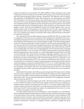 214Intervent Neurol 2017;6:207–218
DOI: 10.1159/000475606
Sillanpää et al.: Internal Carotid Artery and the Proximal M1 Segment Are Optimal
Targets for Mechanical Thrombectomy
www.karger.com/ine
© 2017 S. Karger AG, Basel
analyses but details are not provided. The SWIFT PRIME trial had 18 patients with an M2
occlusion [5]. Thirteen of them were in the MT and IVT group, and 5 in the IVT group with 53
and 40% experiencing good clinical outcome, respectively. The difference was not statisti-
cally significant. In the REVASCAT study, 78% of patients in the control group received IVT
[4]. Ten patients in the MT group and 8 in the control group had an M2 occlusion whose
clinical outcome was not detailed. In the MR CLEAN trial, 91% of patients in the control group
were administered IVT [1]. Eighteen patients in the MT group and 21 patients in the control
group had an M2 occlusion. A subgroup analysis of M2 occlusions was not reported. A meta-
analysis of these trials has been published recently [14]. Pooled together, there were 51
eligible patients with an M2 occlusion in the MT group and 44 in the control group. The
direction of the effect favored MT but the adjusted OR was not significant (OR = 1.28, 95% CI
0.51–3.21). Another meta-analysis of somewhat older studies reported similar results (OR =
1.5, 95% CI 0.8–3.0) [15].
The recanalization rate of an M2 segment occlusion with MT was 79% in our study, which
is comparable to the literature but not optimal. After adjusting for confounders, there was a
nonsignificant trend toward worse clinical outcome in the MT group which was observed also
when the M2 and M1D segments were analyzed together (Table 2). The M2 occlusion patients
in the IVT-only group had milder strokes compared to the MT group (median NIHSS 10 vs.
14). However, the trend remained unchanged when patients with mild strokes (NIHSS <8)
were excluded (data not shown). The reported recanalization rates of M2 occlusions with IVT
are reasonably high at 44–79% and correspondingly the clinical outcomes better compared
to proximal LVOs [8, 17–19]. In our data, 77% of M2 occlusion patients treated with only IVT
experienced good clinical outcome (Fig. 3), a considerably higher proportion than in the IMS
3 trial (44.5%) [8]. This along with the somewhat suboptimal reperfusion rate in our MT
group and selection of moderate and severe strokes to the MT group probably leads to too
pessimistic an estimate of the efficacy of MT. That withstanding, there is no indication in our
data that MT would outperform IVT in the treatment of hyperacute M2 occlusions. A very
recent multicenter retrospective analysis comparing modern endovascular therapy with best
medical management reported a substantial (OR 3.2, CI 2–5.2, p < 0.001) advantage in favor
of endovascular therapy [20]. However, this result is not directly comparable to ours because
not all patients were treated with MT in the endovascular group and IVT in the medical
management group. Further, patients presenting up to 8 h from the onset were included in
the study.
Almost half of the patients in the MT group who had proximal LVO experienced excellent
clinical outcome compared to only 1 patient (3%) in the IVT-only group. Thus, it appears that
surviving an ICA or M1P occlusion without any disability-causing neurological deficits essen-
tially requires MT. This has potential implications especially in the management of patients
with low prestroke mRS (0–1).
We restricted our analysis to hyperacute strokes. The time window of IVT was extended
to 4.5 h in 2008. The efficacy of IVT deteriorates rapidly in the first few hours resulting in a
sizeable number-needed-to-treat figure of 14.9 in the 3- to 4.5-h time window [21]. Consid-
ering the superior reperfusion rates of MT, one would expect the performance of MT to be at
least at par with IVT in the extended time window. Extrapolating from the results of a recent
meta-analysis, this appears to be the case [14].
Our observational study has several limitations: a major limitation is its retrospective
nature,althoughthedataforbothgroupswerecollectedandrecordedprospectivelyaccording
to a preset protocol. There may be a selection of patients with more severe symptoms to MT
especially in distal occlusions, and conversely those with milder symptoms may have been
denied an invasive procedure. Patients that responded to IVT or experienced significant and
sustained spontaneous resolution of symptoms between admission imaging and groin
Downloadedby:P.Sara-436829
85.76.9.17-7/7/20178:28:32AM
 