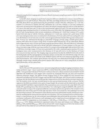 216Intervent Neurol 2017;6:207–218
DOI: 10.1159/000475606
Sillanpää et al.: Internal Carotid Artery and the Proximal M1 Segment Are Optimal
Targets for Mechanical Thrombectomy
www.karger.com/ine
© 2017 S. Karger AG, Basel
obtained using the Artis Z angiographer (Siemens, Munich, Germany) using the parameters 102 kV, AUTOmA
and SMARTmA.
In the IVT cohort, imaging was performed using two different multidetector scanners: General Electric
LightSpeed 16-row (GE Healthcare, Milwaukee, WI, USA) and Philips Brilliance 64-row (Philips, Cleveland,
OH, USA). Brain NCCT was performed using the parameters 120 kV, 430 mAs, collimation 12 × 1.25 mm,
rotation 1.5 s (64-row) or 120 kV, 320 mAs, collimation 16 × 1.25 mm, rotation 1 s (16-row). Contiguous
slices were reconstructed to the thickness of 5 mm in the whole scanning range (64-row) or to the thickness
of 5 mm in the skull base and 7.5 mm in the supratentorial region (16-row). CTA was performed using a
scanning range extending from the C2-vertebra to the vertex of the skull. The imaging parameters were 120
kV, 212 mAs (using dynamic tube current modulation), collimation 64 × 0.625 mm, rotation 0.75 s, pitch
factor 0.923 (64-row) or 120 kV, 160 mAs, collimation 16 × 0.625 mm, rotation 0.8 s, pitch factor 0.938
(16-row). Contiguous slices were reconstructed to the thickness of 0.9 mm with a 0.45 mm overlap (64-row)
or to the thickness of 1.25 mm (16-row). The contrast agent (iobitridol, Xenetix 350 mg I/mL; Aulnay-sous-
Bois, France) was administered through an antecubital 18-gauge cannula using a double-piston power
injector with a flow rate of 4 mL/s using 70 mL of contrast agent followed by a 50 mL saline flush. Manual
bolus triggering was used. CTP was performed using the parameters 80 kV, 200 mAs (effective), collimation
32 × 1.25 mm, rotation 0.4 s (64-row) or 80 kV, 200 mAs, collimation 8 × 2.5 mm, rotation 1 s (16-row). 120
slices covering a range of 80 mm were generated in 55 s using an alternating toggle table protocol (64-row),
or 200 slices covering a range of 20 mm were generated in 50 s with a stationary gantry position (16-row).
Contiguous slices were reconstructed to the thickness of 10 mm (64-row) or to the thickness of 5 mm
(16-row) at even time intervals. The imaging range was positioned so that the ASPECTS levels (the level of
the basal ganglia and the supraganglionic level) were always covered. The rest of the 80 mm range (64-row)
was positioned both cranial and caudal to the ASPECTS planes with the exact balancing depending on the
clinical presentation. The contrast agent (Xenetix 350 mg I/mL) was administered through an antecubital
18-gauge cannula using a double-piston power injector with a flow rate of 5 mL/s using 60 mL of contrast
agent followed by a 40 mL saline flush.
Image Analysis
NCCT, CTA, and CTP examinations were reviewed using dedicated medical imaging workstations. Para-
metric perfusion maps – mean transit time (MTT), cerebral blood flow (CBF), and cerebral blood volume
(CBV) – were generated with the CT Perfusion 4 software that uses a delay insensitive deconvolution-based
algorithm (GE Healthcare). CTA images were reviewed by examining both the raw data and maximum
intensity projection images. The Alberta Stroke Program Early CT Score (ASPECTS) was assessed from
admission and follow-up 24-h NCCT images and from MTT and CBV maps, and CTA was used to evaluate the
occlusion site, the Clot Burden Score (CBS) and the Collateral Score (CS) as described in previous reports [23,
24]. The location of the clot was recorded based on the most proximal position of the occlusion. The M1
segment of the MCA was divided in two parts of equal length: the proximal and the distal half as described
previously (M1P and M1D, respectively) [25]. The examinations were reviewed in the order NCCT, CTA, and
finally CTP, paralleling that of the clinical work flow. Two radiologists assigned ASPECTS, CBS, and CS. In
cases where the scoring or the assignment differed, a consensus opinion was agreed on. The reviewers were
blinded to the clinical data apart from the side and nature of the acute symptoms. One radiologist measured
the final infarct volumes. The boundaries of the affected areas were determined visually. Volume was calcu-
lated by multiplying the measured area with the slice thickness. TICI was evaluated and recorded prospec-
tively to a questionnaire by the interventional neuroradiologist that performed the procedure. Intraclass
correlation coefficients (ICC) between staff radiologists and an experienced neuroradiologist were calcu-
lated for ASPECTS assignments in a test sample (n = 20): ICCNCCT = 0.86, ICCMTT = 0.79, ICCCBV = 0.73, and
ICCNCCT 24 h = 0.93. Median interobserver agreement indices for areas and volumes were AREAMTT: 68%,
AREACBV: 90% and VOLUMEINFARCT: 80%. ICC for CS was 0.87. Cohen’s kappa was 0.94 for the location of the
clot and 0.68 for the collateral score (0.90 after dichotomization 0–1 vs. 2–4).
Downloadedby:P.Sara-436829
85.76.9.17-7/7/20178:28:32AM
 