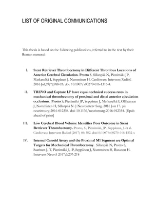 LIST OF ORIGINAL COMMUNICATIONS
This thesis is based on the following publications, referred to in the text by their
Roman numeral:
I. Stent Retriever Thrombectomy in Different Thrombus Locations of
Anterior Cerebral Circulation. Protto S, Sillanpää N, Pienimäki JP,
Matkaselkä I, Seppänen J, Numminen H. Cardiovasc Intervent Radiol.
2016 Jul;39(7):988-93. doi: 10.1007/s00270-016-1315-4.
II. TREVO and Capture LP have equal technical success rates in
mechanical thrombectomy of proximal and distal anterior circulation
occlusions. Protto S, Pienimäki JP, Seppänen J, Matkaselkä I, Ollikainen
J, Numminen H, Sillanpää N. J Neurointerv Surg. 2016 Jun 17. pii:
neurintsurg-2016-012354. doi: 10.1136/neurintsurg-2016-012354. [Epub
ahead of print]
III. Low Cerebral Blood Volume Identifies Poor Outcome in Stent
Retriever Thrombectomy. Protto, S., Pienimäki, JP., Seppänen, J. et al.
Cardiovasc Intervent Radiol (2017) 40: 502. doi:10.1007/s00270-016-1532-x
IV. Internal Carotid Artery and the Proximal M1 Segment are Optimal
Targets for Mechanical Thrombectomy. Sillanpää N, Protto S,
Saarinen J, T, Pienimäki J, -P, Seppänen J, Numminen H, Rusanen H.
Intervent Neurol 2017;6:207-218
 