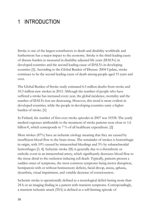 16
1 INTRODUCTION
Stroke is one of the largest contributors to death and disability worldwide and
furthermore has a major impact to the economy. Stroke is the third-leading cause
of disease burden as measured in disability-adjusted life years (DALYs) in
developed countries and the second leading cause of DALYs in developing
countries [1]. According to the Global Burden of Disease: 2004 Update, stroke
continues to be the second leading cause of death among people aged 15 years and
over.
The Global Burden of Stroke study estimated 6.5 million deaths from stroke and
10.3 million new strokes in 2013. Although the number of people who have
suffered a stroke has increased every year, the global incidence, mortality and the
number of DALYs lost are decreasing. However, this trend is more evident in
developed countries, while the people in developing countries carry a higher
burden of stroke. [1]
In Finland, the number of first-ever stroke episodes in 2007 was 10338. The yearly
medical expenses attributable to the treatment of stroke patients were close to 1.6
billion €, which corresponds to 7 % of all healthcare expenditure. [2]
Most strokes (87%) have an ischemic etiology meaning that they are caused by
insufficient blood flow to the brain tissue. The remainder of strokes is hemorrhagic
in origin, with 10% caused by intracerebral bleedings and 3% by subarachnoidal
hemorrhages [3, 4]. Ischemic stroke (IS) is generally due to a thrombotic or
embolic event in an intracerebral artery, which significantly decreases blood flow to
the tissue distal to the occlusion inducing cell death. Typically, patients present a
sudden onset of symptoms, the most common symptoms being motor disruption,
hemiparesis with or without hemisensory deficits, facial droop, ataxia, aphasia,
dysarthria, visual impairment, and variable decrease of consciousness.
Ischemic stroke is operationally defined as a neurological deficit lasting more than
24 h or an imaging finding in a patient with transient symptoms. Correspondingly,
a transient ischemic attack (TIA) is defined as a self-limiting episode of
 