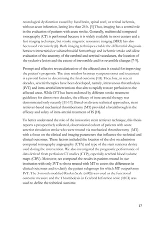 17
neurological dysfunction caused by focal brain, spinal cord, or retinal ischemia,
without acute infarction, lasting less than 24 h. [5] Thus, imaging has a central role
in the evaluation of patients with acute stroke. Generally, multimodal computed
tomography (CT) is performed because it is widely available in most centers and a
fast imaging technique, but stroke magnetic resonance imaging (MRI) has also
been used extensively [6]. Both imaging techniques enable the differential diagnosis
between intracranial or subarachnoidal hemorrhage and ischemic stroke and allow
evaluation of the anatomy of the cerebral and cervical vasculature, the location of
the occlusive lesion and the extent of irreversible and/or reversible changes [7-9].
Prompt and effective revascularization of the affected area is crucial for improving
the patient´s prognosis. The time window between symptom onset and treatment
is a pivotal factor in determining the final outcome [10]. Therefore, in recent
decades, several therapies have been developed, namely, intravenous thrombolysis
(IVT) and intra-arterial interventions that aim to rapidly restore perfusion to the
affected areas. While IVT has been endorsed by different stroke treatment
guidelines for almost two decades, the efficacy of intra-arterial therapy was
demonstrated only recently [11-17]. Based on diverse technical approaches, stent
retriever-based mechanical thrombectomy (MT) provided a breakthrough in the
efficacy and safety of intra-arterial treatment of IS [18].
To better understand the role of the innovative stent retriever technique, this thesis
reports a prospectively collected, observational cohort of patients with acute
anterior circulation stroke who were treated via mechanical thrombectomy (MT)
with a focus on the clinical and imaging parameters that influence the technical and
clinical outcomes. These factors included the location of the clot on admission
computed tomography angiography (CTA) and type of the stent retriever device
used during the intervention. We also investigated the prognostic performance of
data derived from perfusion CT studies (CTP), especially cerebral blood volume
maps (CBV). Moreover, we compared the results in patients treated in our
institution with only IVT to those treated with MT to assess the differences in
clinical outcomes and to clarify the patient subgroups for which MT outperforms
IVT. The 3-month modified Rankin Scale (mRS) was used as the functional
outcome measure and the Thrombolysis in Cerebral Infarction scale (TICI) was
used to define the technical outcome.
 