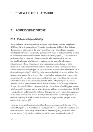 18
2 REVIEW OF THE LITERATURE
2.1 ACUTE ISCHEMIC STROKE
2.1.1 Pathophysiology and etiology
Acute ischemic stroke results from a sudden reduction of cerebral blood flow
(CBF) to the brain parenchyma. Typically, this decrease in blood flow follows
thrombosis or embolism in the artery supplying a part of the brain, inducing
insufficient delivery of oxygen and glucose which leads to cell death in the absence
of sufficient collateral circulation or revascularization (Figure 1). The decrease in
perfusion triggers a cascade of events in cells, which eventually results in
irreversible changes: inhibition of protein synthesis, anaerobic glycolysis,
inflammation, release of excitatory neurotransmitters, disturbance of energy
metabolism and oxidative/nitrative stress, and finally anoxic depolarization and
loss of membrane integrity [19]. In the core of the ischemic area, where the CBF is
drastically impaired (<15 ml/100 g/min), neuronal cell death occurs within a few
minutes, whereas in the periphery, the events leading to irreversible changes take
more time. The so-called ischemic penumbra is an area of the brain parenchyma
where blood flow is moderately reduced (15-20 ml/100 g/min) but the tissue
remains viable if restoration of normal flow is achieved in sufficiently short time.
Benign oligemia (20-55 ml/100 g/min) defines the volume of mild hypoperfusion,
which normally does not lead to infarction even without revascularization. [20, 21]
Hypoperfusion and irreversible ischemic damages can also be caused or aggravated
by systemic hypotension. Hence it is important to control the blood pressure in
patients suffering from IS in order to maintain or improve both antegrade and
collateral circulation. [22]
Ischemic stroke etiology is classified based on the mechanism of the injury. The
Trial of Org 10172 in Acute Stroke Treatment (TOAST) classification defines five
stroke subtypes: large-artery atherosclerotic infarction (19%), embolism from a
cardiac source (9%), small-vessel disease (44%), stroke of other determined
 