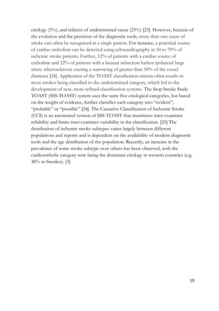 19
etiology (5%), and infarcts of undetermined cause (23%) [23]. However, because of
the evolution and the precision of the diagnostic tools, more than one cause of
stroke can often be recognized in a single patient. For instance, a potential source
of cardiac embolism can be detected using echocardiography in 50 to 70% of
ischemic stroke patients. Further, 12% of patients with a cardiac source of
embolism and 22% of patients with a lacunar infarction harbor ipsilateral large
artery atherosclerosis causing a narrowing of greater than 50% of the vessel
diameter [24]. Application of the TOAST classification criteria often results in
most strokes being classified to the undetermined category, which led to the
development of new, more refined classification systems. The Stop Stroke Study
TOAST (SSS-TOAST) system uses the same five etiological categories, but based
on the weight of evidence, further classifies each category into “evident”,
“probable” or “possible” [24]. The Causative Classification of Ischemic Stroke
(CCS) is an automated version of SSS-TOAST that maximizes inter-examiner
reliability and limits inter-examiner variability in the classification. [25] The
distribution of ischemic stroke subtypes varies largely between different
populations and reports and is dependent on the availability of modern diagnostic
tools and the age distribution of the population. Recently, an increase in the
prevalence of some stroke subtype over others has been observed, with the
cardioembolic category now being the dominant etiology in western countries (e.g.
48% in Sweden). [3]
 