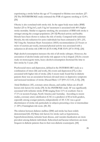 21
experiencing a stroke before the age of 75 compared to lifetime non-smokers. [27-
29] The INTERSTROKE study estimated the PAR of cigarette smoking at 12.4%.
[26]
Obesity is also correlated with stroke risk. In the upper body mass index (BMI)
bracket (25 to 50 kg/m2), each 5 kg/m2 increment is associated with 40% higher
stroke mortality. Similar to cigarette smoking, the association of BMI with stroke is
stronger among the younger population. [30-32] Physical activity and healthy
lifestyle have been shown to reduce the risk of stroke. Compared with sedentary
lifestyle, the risk reduction for active individuals has been estimated at 26%. [33,
34] Using the American Heart Association (AHA) recommendation (2.5 hours or
more of exercise per week), increased physical activity was associated with a
reduction in all stroke risk (OR 0.41 [0.35–0.48], PAR 53.0% [47.0–59.0]). [26]
High alcohol consumption increases the risk of all stroke subtypes. However, the
association of alcohol intake and stroke risk appears to be J-shaped. [35] In a recent
study on monozygotic twins, heavy alcohol consumption shortened the time to
first stroke by 5 years. [36]
Psychosocial stress and depression, defined in the INTERHEART study as a
combination of stress (life and work), life events and depression [37], is also
associated with higher risk of stroke. [26] A recent study found that in diabetic
patients there was an association between elevated stress or depressive symptoms
and increased incidence of stroke (Hazard Ratio 1.57 [95% CI 1.05, 2.33]). [38]
Atrial fibrillation (AF), coronary artery disease, and cardiac failure are all well-
known risk factors for stroke [39]. In the INSTROKE study AF was significantly
associated with ischemic stroke (PAR ranging from 3.1% in southern Asia to
17.1% in western Europe, North America and Australia). According to recent
studies, coronary artery calcification (CAC) is a predictor of IS in both genders,
especially among younger patients, independently of AF. CAC was a good
discriminator of stroke risk particularly in subjects presenting a low or intermediate
(< 20%) Framingham risk score. [40, 41]
The relation between diabetes mellitus (DM) and stroke has been widely
demonstrated [42, 43] Many risk factors for stroke such as hypertension,
hypercholesterolemia, ischemic heart disease, and vascular claudication are more
prevalent among diabetic individuals. Subcortical and lacunar infarctions are more
frequent in diabetic patients than in their non-diabetic counterparts. [44]
 