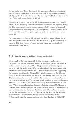 22
Several studies have shown that there is also a correlation between atherogenic
lipid profiles and stroke risk. In particular, low levels of high-density lipoprotein
(HDL), high levels of total cholesterol (TC) and a high TC-HDL ratio increase the
risk of IS in both men and women. [45, 46]
Interestingly, at younger age, all the risk factors seem to exert a stronger negative
effect. [26, 47] Pregnancy has been demonstrated to increase risk especially during
the third trimester and the post-partum period, probably because of hormonal
changes and hypercoagulability due to activated protein C resistance, lower levels
of protein S, increased fibrinogen, pregnancy-related hypertension and venous
stasis. [48]
An important non-modifiable risk marker is age, with increased risks each year
after the age of 19 of 9% for men and 10% for women. [47] Previous history of
stroke or TIA, family history of stroke and male gender are associated with
increased risk of IS. [49-51].
2.1.3 Vascular anatomy and the brain vascular territories
Blood supply to the brain is generally divided into anterior and posterior
circulation. The anterior circulation consists of the middle cerebral artery (MCA)
and the anterior cerebral artery (ACA). The posterior circulation comprises
infratentorially the basilar artery (BA), which branches in the supratentorial space
into the posterior cerebral arteries (PCA). The anterior circulation is supplied by
the common carotid arteries (CCA), which typically originates on the right side
from the brachiocephalic trunk and on the left side directly from the aortic arch.
The common carotid artery is divided into the external carotid artery (ECA) and
the internal carotid artery (ICA), which eventually supplies the intracranial anterior
circulation. The posterior circulation is supplied by the vertebral arteries in both
sides (VA), which usually originate from the subclavian arteries (SA). Normally,
there are many connecting vessels that enable collateral flow and a communication
between the carotid and the vertebrobasilar systems. The ACAs are connected by
the anterior communicating artery (ACommA) and the ICAs and the posterior
cerebral arteries are connected by the posterior communicating arteries
(PCommA). Overall the communicating arteries form the circle of Willis (CW)
 