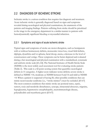 27
2.2 DIAGNOSIS OF ISCHEMIC STROKE
Ischemic stroke is a serious condition that requires fast diagnosis and treatment.
Acute ischemic stroke is generally diagnosed based on signs and symptoms
revealed during neurological and physical examinations, the anamnesis of the
patients and imaging findings. Patients suffering from stroke should be prioritized
in the triage in the emergency department in a similar manner to patients with
hemodynamically significant bleeding or myocardial infarction.
2.2.1 Symptoms and signs of acute ischemic stroke
Typical signs and symptoms of stroke are motor disruption, such as hemiparesis
with or without hemisensory deficits, monocular vision loss, visual field deficits,
diplopia, dysarthria and/or aphasia, facial droop, ataxia, a decrease in the level of
consciousness and vertigo. These symptoms can be better depicted and evaluated
during a fast neurological and physical examination with a standardized, systematic
and uniform stroke scale [63, 64]. The National Institutes of Health Stroke Scale
(NIHSS) is the most widely used assessment tool for evaluating stroke patients
(Table 2). This scale is a 42-point scoring system that quantifies neurological
deficits in 11 categories. A higher score indicates worse deficits; severe stroke is
defined as NIHSS >16, moderate as NIHSS between 8 and 16 and mild as NIHSS
<8. When a patient is suspected of having IS, other possible conditions that can
mimic neurovascular syndrome (i.e., “stroke mimics”) must be excluded. [65-67]
The most common conditions that mimic stroke are postictal states, sepsis,
tumors, toxic and metabolic disturbances, syncope, intracranial abscesses, migraine,
hypoglycemia, hypertensive encephalopathy, neuroimmunologic disease,
polyradiculitis and myasthenia gravis [65-67]
 