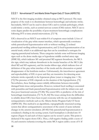 30
2.2.2.1 Non-enhanced CT and Alberta Stroke Program Early CT Score (ASPECTS)
NECT is the first imaging modality obtained using an MCT protocol. The main
purpose of the study is to discriminate between hemorrhagic and ischemic stroke.
Secondarily, NECT can be used to detect EICs and to exclude pathologies, which
could mimic a stroke, such as central nervous system (CNS) tumors. NECT can to
some degree predict the possibility of post-treatment hemorrhagic complications
following IVT or intra-arterial interventions. [72-74]
EICs observed in an NECT scan within 8 h of symptom onset include 1) loss of
visualization of the gray-white matter interface, which operationally constitutes
subtle parenchymal hypoattenuation with or without swelling, 2) isolated
parenchymal swelling without hypoattenuation, and 3) focal hyperattenuation of an
arterial trunk, which is an additional sign that can be considered a surrogate for
ongoing parenchymal ischemia. These categories include some well-known imaging
signs such as the dense media sign or hyperdense middle cerebral artery sign
(HMCAS), which indicates M1 and proximal M2 segment thrombosis, the MCA
dot sign, which may indicate thrombosis in the insular branches of the MCA (the
distal M2 and M3 segments), and the insular ribbon sign, which indicates loss of
definition of the gray-white interface of the insula and the obscuration or partial
disappearance of the lentiform nucleus. Unfortunately, the interobserver agreement
and reproducibility of EICs is poor and they are insensitive for detecting acute
ischemic stroke especially in the hyperacute phase (onset to imaging time < 3h).
[73] The presence of EICs depends on the duration of the hypoperfusion. [75]
Nevertheless, these findings cannot reliably differentiate between irreversibly
damaged brain tissue and penumbra. However, isolated focal swelling is associated
with penumbra and frank parenchymal hypoattenuation with the infarct core and
thus poor functional outcome [75-80]. The extent EICs is predictive of the risk of
hemorrhagic transformation. [72-74, 81, 82] The issues arising from the difficulties
to reliably detect EICs have been in part overcome with the use of standardized
semiquantitative methods such as the Alberta Stroke Program Early CT Score
(ASPECTS). This method is an algorithmic, topographically structured scoring
system that allows semiquantitative assessment of the extent of acute ischemic
changes in the anterior circulation. [83-85] Only parenchymal hypoattenuation is
considered a finding in the scoring system. Each hemisphere is divided into 10
regions (Figure 4) and each of these regions can be scored 1 point. This point is
deducted if the region shows EICs. Thus, a full negative finding yields a score of
10, and extensive ischemia covering the entire MCA region yields a score of 0. If
 