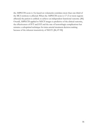 31
the ASPECTS score is ≤6, based on volumetric correlates more than one-third of
the MCA territory is affected. When the ASPECTS score is ≤7 (3 or more regions
affected) the patient is unlikely to achieve an independent functional outcome. [86]
Overall, ASPECTS applied to NECT images is predictive of the clinical outcome,
the effectiveness of IVT and IAT and the rate of hemorrhagic complications but
remains a suboptimal technique for intra-arterial treatment decision making
because of the inherent insensitivity of NECT. [84, 87-90]
 