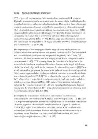 33
2.2.2.2 Computed tomography angiography
CTA is generally the second modality acquired in a multimodal CT protocol.
Typically, a volume from the aortic arch up to the vertex of the skull is obtained to
cover both the intra- and extracerebral vasculature. Thin-section slices of isotropic
spatial resolution are calculated to enable the reconstruction of two-dimensional
(2D) reformatted images in arbitrary planes, maximum intensity projection (MIP)
images and three-dimensional (3D) images. They provide detailed information on
the cerebral vasculature that is comparable with that obtained using digital-
subtraction angiography (DSA) [91-96]. Hence, large- and small vessel occlusions
and stenosis can be detected by CTA highly accurately (95-99%) both intracranially
and extracranially [23, 23, 97, 98].
The importance of this imaging tool in the triage of acute stroke patients to
different revascularization therapies was recently demonstrated in five randomized
and controlled trials, which assessed the possible superiority of MT over IVT
treatment. All these trials used vascular imaging with CTA as a diagnostic tool in
their protocol [13-17]. CTA not only allows the detection of a thrombus in the
intracerebral vasculature but also enables the evaluation of the length and density
of the clot, which plays a role in the treatment decision-making process. [95] These
are all independent prognostic factors of acute ischemic stroke for which proximal,
high-volume, organized clots predict poor clinical outcomes compared with distal,
low-volume, fresh clots. [99-101] This is related to the rate of recanalization with
IVT, which is lower in proximal vessel positions, with high clot burden and clots
with lower average Hounsfield Unit (HU) values. These intrinsic factors also
influence the recanalization rate with IAT and should guide therapeutic decision
making and the choice between IVT, intra-arterial interventions or refraining from
revascularization therapy [52, 101-111]
To simplify the evaluation of the location and extent of the thrombus a
semiquantitative clot burden score (CBS) has been developed. [110, 112] The CBS
is a 10-point scoring system. Points are assigned based on the number and location
of arterial segments affected in the anterior circulation (Figure 5). Similar to
ASPECTS, a higher score indicates a lower clot burden. CBS correlates with
technical and clinical outcomes. Patients with higher scores are more likely to
experience better functional outcomes, smaller infarct volumes, and lower
hemorrhagic complication rates. [109, 110, 112]
 