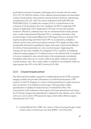 37
good clinical outcome in-hospital, at discharge and six months after the stroke.
[112, 132, 135-140] The richness of the collateral network predicts the final infarct
volume in both patients with persistent arterial occlusion and those experiencing
recanalization [132, 141, 142]. Two recent randomized trials (ESCAPE and
EXTEND-IA)[14, 17] validate the concept of CS as a central feature in the
evaluation of stroke patients who were candidates for MT by employing CTP
instead of single-phase CTA. Single-phase CTA does not provide temporal
resolution. Therefore, collateral status may be mischaracterized in many patients
and is usually underestimated. Dynamic CTA is a technique that derives time
resolved images of pial arterial filling from CTP images; however, dynamic CTA
requires postprocessing and whole-brain CTP. As an alternative, multiphase
(arterial, arteriovenous, and venous phases) dynamic CTA rapidly provides easily
interpretable information regarding the degree and extent of pial arterial filling in
the whole of brain parenchyma in a time-resolved manner. Supporting this
concept, the inter-rater reliability for multiphase CTA is excellent. In multiphase
collateral scoring (ranging 0 to 5) collateral status on the affected side is considered
to be poor compared to same arterial trunks in the asymptomatic contralateral
hemisphere when there are no vessels visible in any phase within the occluded
vascular territory, only a few vessels visible, or minimal to no collaterals visible in a
region greater than 50% of the MCA territory [143-146].
2.2.2.5 Computed tomography perfusion
The third and final modality acquired in a multimodal protocol is CTP, a dynamic
imaging modality that provides information on cerebral hemodynamics. CTP
consists of serial CT imaging of a volume of brain parenchyma in rapid succession
after an injection of an iodinated contrast agent. This procedure enables
quantification of capillary level phenomena of cerebral blood flow. The
concentration of the iodinated contrast agent in the brain parenchyma and, hence,
the CT density changes time-dependently as depicted by time-density curves. These
curves are used to derive CTP parametric maps, which reflect different aspects
hemodynamics [147-151]:
1) Cerebral Blood Flow (CBF): the volume of blood moving through a brain
volume (mass) of interest per unit time ([CBF] = ml/100 g/min).
 