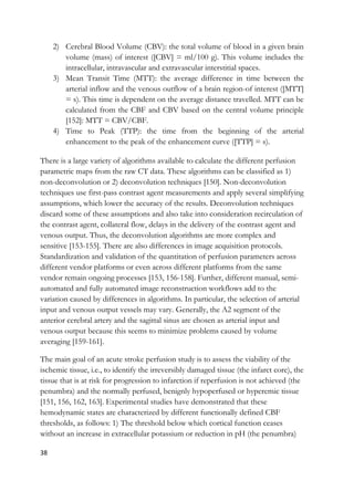 38
2) Cerebral Blood Volume (CBV): the total volume of blood in a given brain
volume (mass) of interest ([CBV] = ml/100 g). This volume includes the
intracellular, intravascular and extravascular interstitial spaces.
3) Mean Transit Time (MTT): the average difference in time between the
arterial inflow and the venous outflow of a brain region-of interest ([MTT]
= s). This time is dependent on the average distance travelled. MTT can be
calculated from the CBF and CBV based on the central volume principle
[152]: MTT = CBV/CBF.
4) Time to Peak (TTP): the time from the beginning of the arterial
enhancement to the peak of the enhancement curve ([TTP] = s).
There is a large variety of algorithms available to calculate the different perfusion
parametric maps from the raw CT data. These algorithms can be classified as 1)
non-deconvolution or 2) deconvolution techniques [150]. Non-deconvolution
techniques use first-pass contrast agent measurements and apply several simplifying
assumptions, which lower the accuracy of the results. Deconvolution techniques
discard some of these assumptions and also take into consideration recirculation of
the contrast agent, collateral flow, delays in the delivery of the contrast agent and
venous output. Thus, the deconvolution algorithms are more complex and
sensitive [153-155]. There are also differences in image acquisition protocols.
Standardization and validation of the quantitation of perfusion parameters across
different vendor platforms or even across different platforms from the same
vendor remain ongoing processes [153, 156-158]. Further, different manual, semi-
automated and fully automated image reconstruction workflows add to the
variation caused by differences in algorithms. In particular, the selection of arterial
input and venous output vessels may vary. Generally, the A2 segment of the
anterior cerebral artery and the sagittal sinus are chosen as arterial input and
venous output because this seems to minimize problems caused by volume
averaging [159-161].
The main goal of an acute stroke perfusion study is to assess the viability of the
ischemic tissue, i.e., to identify the irreversibly damaged tissue (the infarct core), the
tissue that is at risk for progression to infarction if reperfusion is not achieved (the
penumbra) and the normally perfused, benignly hypoperfused or hyperemic tissue
[151, 156, 162, 163]. Experimental studies have demonstrated that these
hemodynamic states are characterized by different functionally defined CBF
thresholds, as follows: 1) The threshold below which cortical function ceases
without an increase in extracellular potassium or reduction in pH (the penumbra)
 