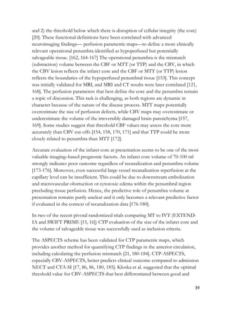39
and 2) the threshold below which there is disruption of cellular integrity (the core)
[20]. These functional definitions have been correlated with advanced
neuroimaging findings— perfusion parametric maps—to define a more clinically
relevant operational penumbra identified as hypoperfused but potentially
salvageable tissue. [162, 164-167] The operational penumbra is the mismatch
(subtraction) volume between the CBF or MTT (or TTP) and the CBV, in which
the CBV lesion reflects the infarct core and the CBF or MTT (or TTP) lesion
reflects the boundaries of the hypoperfused penumbral tissue [153]. This concept
was initially validated for MRI, and MRI and CT results were later correlated [121,
168]. The perfusion parameters that best define the core and the penumbra remain
a topic of discussion. This task is challenging, as both regions are dynamic in
character because of the nature of the disease process. MTT maps potentially
overestimate the size of perfusion defects, while CBV maps may overestimate or
underestimate the volume of the irreversibly damaged brain parenchyma [157,
169]. Some studies suggest that threshold CBF values may assess the core more
accurately than CBV cut-offs [154, 158, 170, 171] and that TTP could be more
closely related to penumbra than MTT [172].
Accurate evaluation of the infarct core at presentation seems to be one of the most
valuable imaging–based prognostic factors. An infarct core volume of 70-100 ml
strongly indicates poor outcome regardless of recanalization and penumbra volume
[173-176]. Moreover, even successful large vessel recanalization reperfusion at the
capillary level can be insufficient. This could be due to downstream embolization
and microvascular obstruction or cytotoxic edema within the penumbral region
precluding tissue perfusion. Hence, the predictive role of penumbra volume at
presentation remains partly unclear and it only becomes a relevant predictive factor
if evaluated in the context of recanalization data [176-180].
In two of the recent pivotal randomized trials comparing MT to IVT (EXTEND-
IA and SWIFT PRIME [15, 16]) CTP evaluation of the size of the infarct core and
the volume of salvageable tissue was successfully used as inclusion criteria.
The ASPECTS scheme has been validated for CTP parametric maps, which
provides another method for quantifying CTP findings in the anterior circulation,
including calculating the perfusion mismatch [21, 180-184]. CTP-ASPECTS,
especially CBV-ASPECTS, better predicts clinical outcome compared to admission
NECT and CTA-SI [17, 86, 86, 180, 185]. Kloska et al. suggested that the optimal
threshold value for CBV-ASPECTS that best differentiated between good and
 