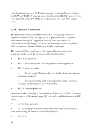 40
poor clinical outcomes was ≤7. Furthermore, Aviv et al. found that no patients
with CBV-ASPECTS ≤7 achieved good clinical outcome [21, 89]. In our previous
study patients having CBV-ASPECTS ≥7 performed best in an ROC analysis
[184].
2.2.2.6 Evaluation of recanalization
The Thrombolysis in Cerebral Infarction (TICI) score grading system was
originally described in 2003 by Higashida et al. [133] to evaluate the grade of
reperfusion following IVT in patients suffering from acute stroke. In
neurointerventional radiology, TICI scores are commonly applied to grade the
DSA control runs of endovascularly-performed recanalization.
The original definition was based on the angiographic post-intervention
appearance of the site of the occlusion and the distal branches:
• TICI 0: no perfusion
• TICI 1: penetration of the contrast agent with minimal perfusion
• TICI 2: partial perfusion
o 2a: only partial filling (less than two-thirds) of the entire vascular
territory is visualized
o 2b: complete filling of all of the expected vascular territory is
visualized but the filling is slower than normal
• TICI 3: complete perfusion
Because of marked variability in the application of this score, in 2013 a consensus
paper from three collaborative groups [53] proposed a modified scale, the m-TICI
score:
• m-TICI 0: no perfusion
• m-TICI 1: antegrade reperfusion past the initial occlusion, but limited
distal branch filling with little or slow distal reperfusion
• m-TICI 2:
 