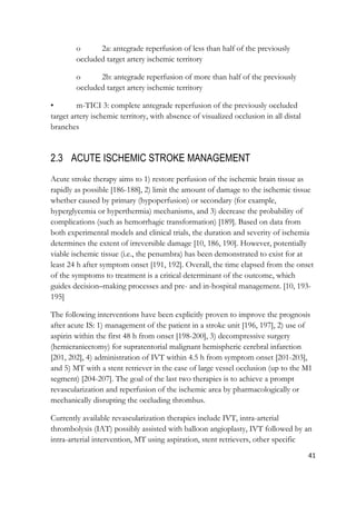 41
o 2a: antegrade reperfusion of less than half of the previously
occluded target artery ischemic territory
o 2b: antegrade reperfusion of more than half of the previously
occluded target artery ischemic territory
• m-TICI 3: complete antegrade reperfusion of the previously occluded
target artery ischemic territory, with absence of visualized occlusion in all distal
branches
2.3 ACUTE ISCHEMIC STROKE MANAGEMENT
Acute stroke therapy aims to 1) restore perfusion of the ischemic brain tissue as
rapidly as possible [186-188], 2) limit the amount of damage to the ischemic tissue
whether caused by primary (hypoperfusion) or secondary (for example,
hyperglycemia or hyperthermia) mechanisms, and 3) decrease the probability of
complications (such as hemorrhagic transformation) [189]. Based on data from
both experimental models and clinical trials, the duration and severity of ischemia
determines the extent of irreversible damage [10, 186, 190]. However, potentially
viable ischemic tissue (i.e., the penumbra) has been demonstrated to exist for at
least 24 h after symptom onset [191, 192]. Overall, the time elapsed from the onset
of the symptoms to treatment is a critical determinant of the outcome, which
guides decision–making processes and pre- and in-hospital management. [10, 193-
195]
The following interventions have been explicitly proven to improve the prognosis
after acute IS: 1) management of the patient in a stroke unit [196, 197], 2) use of
aspirin within the first 48 h from onset [198-200], 3) decompressive surgery
(hemicraniectomy) for supratentorial malignant hemispheric cerebral infarction
[201, 202], 4) administration of IVT within 4.5 h from symptom onset [201-203],
and 5) MT with a stent retriever in the case of large vessel occlusion (up to the M1
segment) [204-207]. The goal of the last two therapies is to achieve a prompt
revascularization and reperfusion of the ischemic area by pharmacologically or
mechanically disrupting the occluding thrombus.
Currently available revascularization therapies include IVT, intra-arterial
thrombolysis (IAT) possibly assisted with balloon angioplasty, IVT followed by an
intra-arterial intervention, MT using aspiration, stent retrievers, other specific
 