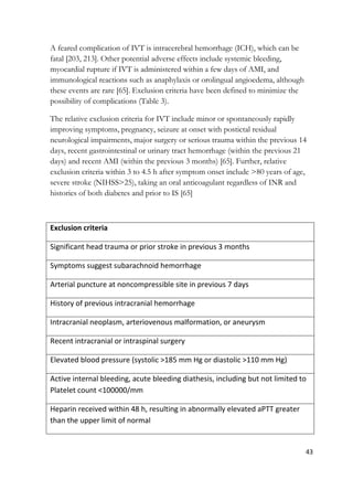 43
A feared complication of IVT is intracerebral hemorrhage (ICH), which can be
fatal [203, 213]. Other potential adverse effects include systemic bleeding,
myocardial rupture if IVT is administered within a few days of AMI, and
immunological reactions such as anaphylaxis or orolingual angioedema, although
these events are rare [65]. Exclusion criteria have been defined to minimize the
possibility of complications (Table 3).
The relative exclusion criteria for IVT include minor or spontaneously rapidly
improving symptoms, pregnancy, seizure at onset with postictal residual
neurological impairments, major surgery or serious trauma within the previous 14
days, recent gastrointestinal or urinary tract hemorrhage (within the previous 21
days) and recent AMI (within the previous 3 months) [65]. Further, relative
exclusion criteria within 3 to 4.5 h after symptom onset include >80 years of age,
severe stroke (NIHSS>25), taking an oral anticoagulant regardless of INR and
histories of both diabetes and prior to IS [65]
Exclusion criteria
Significant head trauma or prior stroke in previous 3 months
Symptoms suggest subarachnoid hemorrhage
Arterial puncture at noncompressible site in previous 7 days
History of previous intracranial hemorrhage
Intracranial neoplasm, arteriovenous malformation, or aneurysm
Recent intracranial or intraspinal surgery
Elevated blood pressure (systolic >185 mm Hg or diastolic >110 mm Hg)
Active internal bleeding, acute bleeding diathesis, including but not limited to
Platelet count <100000/mm
Heparin received within 48 h, resulting in abnormally elevated aPTT greater
than the upper limit of normal
 