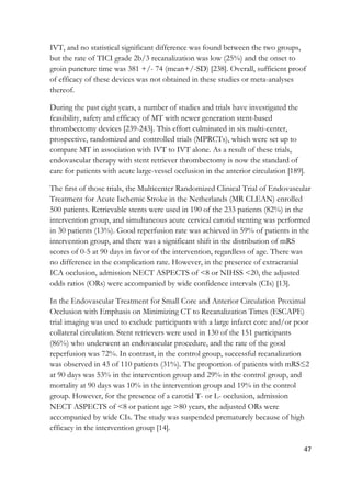 47
IVT, and no statistical significant difference was found between the two groups,
but the rate of TICI grade 2b/3 recanalization was low (25%) and the onset to
groin puncture time was 381 +/- 74 (mean+/-SD) [238]. Overall, sufficient proof
of efficacy of these devices was not obtained in these studies or meta-analyses
thereof.
During the past eight years, a number of studies and trials have investigated the
feasibility, safety and efficacy of MT with newer generation stent-based
thrombectomy devices [239-243]. This effort culminated in six multi-center,
prospective, randomized and controlled trials (MPRCTs), which were set up to
compare MT in association with IVT to IVT alone. As a result of these trials,
endovascular therapy with stent retriever thrombectomy is now the standard of
care for patients with acute large-vessel occlusion in the anterior circulation [189].
The first of those trials, the Multicenter Randomized Clinical Trial of Endovascular
Treatment for Acute Ischemic Stroke in the Netherlands (MR CLEAN) enrolled
500 patients. Retrievable stents were used in 190 of the 233 patients (82%) in the
intervention group, and simultaneous acute cervical carotid stenting was performed
in 30 patients (13%). Good reperfusion rate was achieved in 59% of patients in the
intervention group, and there was a significant shift in the distribution of mRS
scores of 0-5 at 90 days in favor of the intervention, regardless of age. There was
no difference in the complication rate. However, in the presence of extracranial
ICA occlusion, admission NECT ASPECTS of <8 or NIHSS <20, the adjusted
odds ratios (ORs) were accompanied by wide confidence intervals (CIs) [13].
In the Endovascular Treatment for Small Core and Anterior Circulation Proximal
Occlusion with Emphasis on Minimizing CT to Recanalization Times (ESCAPE)
trial imaging was used to exclude participants with a large infarct core and/or poor
collateral circulation. Stent retrievers were used in 130 of the 151 participants
(86%) who underwent an endovascular procedure, and the rate of the good
reperfusion was 72%. In contrast, in the control group, successful recanalization
was observed in 43 of 110 patients (31%). The proportion of patients with mRS≤2
at 90 days was 53% in the intervention group and 29% in the control group, and
mortality at 90 days was 10% in the intervention group and 19% in the control
group. However, for the presence of a carotid T- or L- occlusion, admission
NECT ASPECTS of <8 or patient age >80 years, the adjusted ORs were
accompanied by wide CIs. The study was suspended prematurely because of high
efficacy in the intervention group [14].
 
