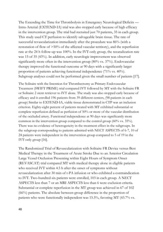 48
The Extending the Time for Thrombolysis in Emergency Neurological Deficits —
Intra-Arterial (EXTEND-IA) trial was also stopped early because of high efficacy
in the intervention group. The trial had recruited just 70 patients, 35 in each group.
This study used CT perfusion to identify salvageable brain tissue. The rate of
successful revascularization immediately after the procedure was 86% (with a
restoration of flow of >50% of the affected vascular territory), and the reperfusion
rate at the 24 h follow-up was 100%. In the IVT-only group, the recanalization rate
was 15 of 35 (43%). In addition, early neurologic improvement was observed
significantly more often in the intervention group (80% vs. 37%). Endovascular
therapy improved the functional outcome at 90 days with a significantly larger
proportion of patients achieving functional independence (71% vs. 40%).
Subgroup analyses could not be performed given the small number of patients [17].
The Solitaire with the Intention for Thrombectomy as Primary Endovascular
Treatment (SWIFT PRIME) trial compared IVT followed by MT with the Solitaire FR
or Solitaire 2 stent retriever to IVT alone. The study was also stopped early because of
efficacy and it enrolled 196 patients from 39 different centers, (98 patients in each
group) Similar to EXTEND-IA, viable tissue demonstrated in CTP was an inclusion
criterion. Eighty-eight percent of patients treated with MT exhibited substantial or
complete reperfusion defined as perfusion of 50% or more of the vascular distribution
of the occluded artery. Functional independence at 90 days was significantly more
common in the intervention group compared to the control group (60% vs. 35%).
There was no evidence of heterogeneity in the treatment effect in the subgroups. In
the subgroup corresponding to patients admitted with NECT ASPECTS of 6-7, 10 of
24 patients were independent in the intervention group compared to 5 of 19 in the
IVT-only group [16].
The Randomized Trial of Revascularization with Solitaire FR Device versus Best
Medical Therapy in the Treatment of Acute Stroke Due to an Anterior Circulation
Large Vessel Occlusion Presenting within Eight Hours of Symptom Onset
(REVASCAT) trial compared MT with medical therapy alone in eligible patients
who received IVT within 4.5 h after the onset of symptoms without
revascularization after 30 min of t-PA infusion or who exhibited a contraindication
to IVT. Two-hundred-six patients were enrolled, 103 in each group. A NECT
ASPECTS less than 7 or an MRI ASPECTS less than 6 were exclusion criteria.
Substantial or complete reperfusion in the MT group was achieved in 67 of 102
(66%) patients. The absolute between-group difference in the proportion of
patients who were functionally independent was 15.5%, favoring MT (43.7% vs.
 