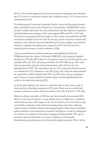 49
28.2%). The benefits appeared to be least consistent in subgroups with advanced
age (≥70 years) or a long time window after symptoms unset (>4.5 h from onset to
randomization) [15].
The Randomized, Concurrent Controlled Trial to Assess the Penumbra System’s
Safety and Effectiveness in the Treatment of Acute Stroke (THERAPHY) trial is
another notable study and is the only randomized study that utilized an aspiration-
based thrombectomy technique. This trial compared MT and IVT to IVT only.
The trial was terminated when the results of other studies were published and MT
became the standard of care for acute IS. Seventy percent of patients treated with
aspiration only achieved successful reperfusion; the results suggest a potential for
benefit for aspiration thrombectomy compared to IVT only but had a low
statistical power because of early termination. [244]
A recent randomized controlled multicenter trial published in 2016, the
THRombectomie des Artères CErebrales (THRACE) trial compared standard
treatment to IVT plus MT within 4 h of symptom onset. In total 412 patients were
enrolled, 208 in the IVT only group and 204 in the IVT+MT group. This study
had a broad patient selection with randomization within 20 min after the
administration of IVT. The reperfusion rate was 69%, and good clinical outcome
was obtained for 53% of patients in the MT group. This study also demonstrated
the superiority of MT combined with IVT over IVT alone and was terminated
early, because a second unplanned interim analysis showed significantly better
results in the intervention group [245].
In all the trials utilizing stent retrievers mentioned above, there was no sign of
increased risk of bleeding compared to IVT alone. There was an overall trend
toward a reduction in stroke-related mortality in all of the trials [14-17, 244-246].
While the efficacy and safety of MT has now been robustly demonstrated [204-
207], it is still of great interest to study whether there are differences in technical
and clinical outcomes with respect to the site of occlusion, the stent retriever type
used and the evaluation of the admission imaging along with other subgroup
analyses based on different clinical and imaging markers. These data can facilitate
patient selection, avoid unnecessary treatment and improve results by making best
use of devices in relation to the patient imaging and clinical details. The type of
anesthesia (general anesthesia or conscious sedation) used during the
thrombectomy procedure may also influence the patient outcome. This is still an
 