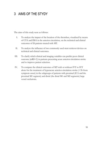 51
3 AIMS OF THE STYDY
The aims of this study were as follows:
I. To analyze the impact of the location of the thrombus, visualized by means
of CTA and DSA in the anterior circulation, on the technical and clinical
outcomes of IS patients treated with MT.
II. To analyze the influence of two commonly used stent retriever devices on
technical and clinical outcomes.
III. To clarify which clinical and imaging variables can predict poor clinical
outcome (mRS>2) in patients presenting acute anterior circulation stroke
and to improve patient selection.
IV. To compare the clinical outcomes of MT with or without IVT to IVT
alone for the treatment of hyperacute anterior circulation stroke (<3h from
symptom onset) in the subgroups of patients with proximal (ICA and the
proximal M1 segment) and distal (the distal M1 and M2 segments) large
vessel occlusions.
 