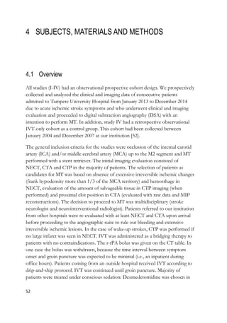 52
4 SUBJECTS, MATERIALS AND METHODS
4.1 Overview
All studies (I-IV) had an observational prospective cohort design. We prospectively
collected and analyzed the clinical and imaging data of consecutive patients
admitted to Tampere University Hospital from January 2013 to December 2014
due to acute ischemic stroke symptoms and who underwent clinical and imaging
evaluation and proceeded to digital subtraction angiography (DSA) with an
intention to perform MT. In addition, study IV had a retrospective observational
IVT-only cohort as a control group. This cohort had been collected between
January 2004 and December 2007 at our institution [52].
The general inclusion criteria for the studies were occlusion of the internal carotid
artery (ICA) and/or middle cerebral artery (MCA) up to the M2 segment and MT
performed with a stent retriever. The initial imaging evaluation consisted of
NECT, CTA and CTP in the majority of patients. The selection of patients as
candidates for MT was based on absence of extensive irreversible ischemic changes
(frank hypodensity more than 1/3 of the MCA territory) and hemorrhage in
NECT, evaluation of the amount of salvageable tissue in CTP imaging (when
performed) and proximal clot position in CTA (evaluated with raw data and MIP
reconstructions). The decision to proceed to MT was multidisciplinary (stroke
neurologist and neurointerventional radiologist). Patients referred to our institution
from other hospitals were re-evaluated with at least NECT and CTA upon arrival
before proceeding to the angiographic suite to rule out bleeding and extensive
irreversible ischemic lesions. In the case of wake-up strokes, CTP was performed if
no large infarct was seen in NECT. IVT was administered as a bridging therapy to
patients with no contraindications. The r-tPA bolus was given on the CT table. In
one case the bolus was withdrawn, because the time interval between symptom
onset and groin puncture was expected to be minimal (i.e., an inpatient during
office hours). Patients coming from an outside hospital received IVT according to
drip-and-ship protocol. IVT was continued until groin puncture. Majority of
patients were treated under conscious sedation: Dexmedetomidine was chosen in
 